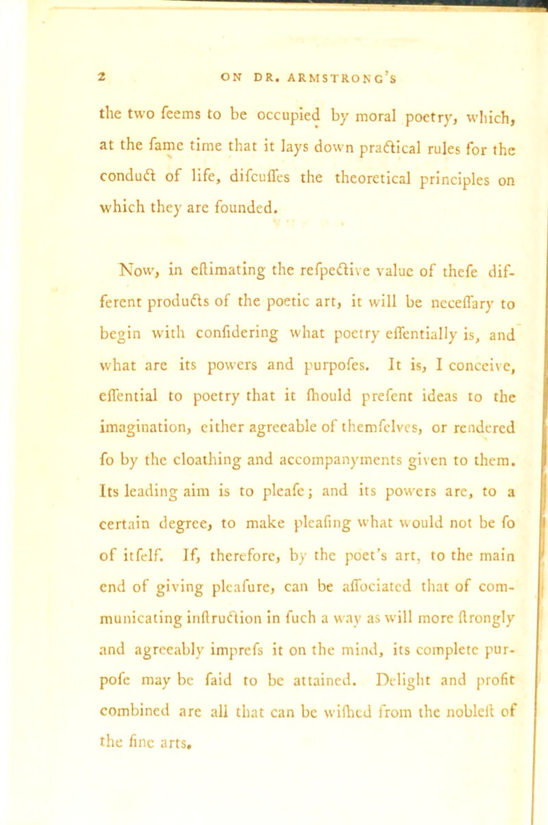 the two feems to be occupied by moral poetry, which, at the fame time that it lays down practical rules for the condud of life, difcufles the theoretical principles on which they are founded. Now, in eftimating the refpedive value of thefe dif- ferent produds of the poetic art, it will be necelTary to begin with confidering what poetry eflentially is, and what are its powers and purpofes. It is, I conceive, elfential to poetry that it fhould prefent ideas to the imagination, cither agreeable of themfelves, or rendered fo by the cloathing and accompanyments given to them. Its leading aim is to pleafe; and its powers are, to a certain degree, to make pleafing what would not be fo of itfelf. If, therefore, by the poet’s art, to the main end of giving pleafure, can be affociatcd that of com- municating inftrudion in fuch a way as will more flrongly and agreeably imprefs it on the mind, its complete pur- pofe may be faid to be attained. Delight and profit combined are all that can be wifhed from the nobleit of the fine arts.