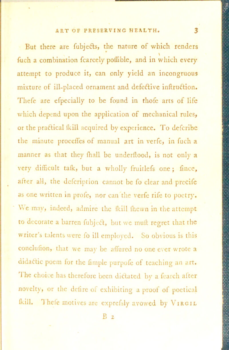 But there are fubjedts, the nature of which renders \ fuch a combination fcarcely poffible, and in which every attempt to produce it, can only yield an incongruous mixture of ill-placed ornament and defedtive inftrudtion. Thefe are efpecially to be found in thofe arts of life which depend upon the application of mechanical rules, or the practical (kill acquired by expetience. To defcribe the minute proceffes of manual art in verfe, in fuch a manner as that they fhall be underftood, is not only a very difficult tafk, but a wholly fruitlcfs one ; fince, after all, the dcfcription cannot be fo clear and precife as one written in profe, nor can the verfe rife to poetry. V\ e may, indeed, admire the Ikill (hewn in the attempt to decorate a barren fubjedt, but we mull regret that the writer’s talents were fo ill employed. So obvious is this conclufion, that we may be affured no one ever wrote a didadtic poem for the Ample purpofc of teaching an art. 1 he choice has therefore been dictated by a fearch after novelty, or the deiire of exhibiting a proof of poetical ikill. T hole motives are exprefsly avowed by Virgil B 2