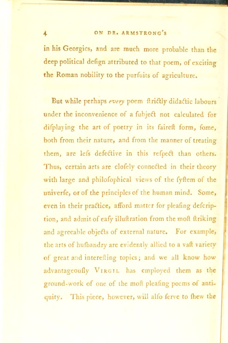 in his Georgies, and are much more probable than the deep political defign attributed to that poem, of exciting the Roman nobility to the purfuits of agriculture. But while perhaps every poem {Iridly didadic labours under the inconvenience of a fubjed not calculated for difplaying the art of poetry in its faireft form, fome, both from their nature, and from the manner of treating them, are lefs defective in this refped than others. Thus, certain arts are clofely conneded in their theory with large and philofophical views of the fyftem of the univerfc, or of the principles of the human mind. Some, even in their pradice, afford matter for pleafing descrip- tion, and admit of eafy illuftration from the moft ftriking and agreeable objeds of external nature. For example, the arts of hufbandry are evidently allied to a vaft variety of great and intcrefling topics; and we all know how advantageoufly Virgil has employed them as the ground-work of one of the mofl pleafing poems of anti- quity. This piece, however, will alfo ferve to fhew the