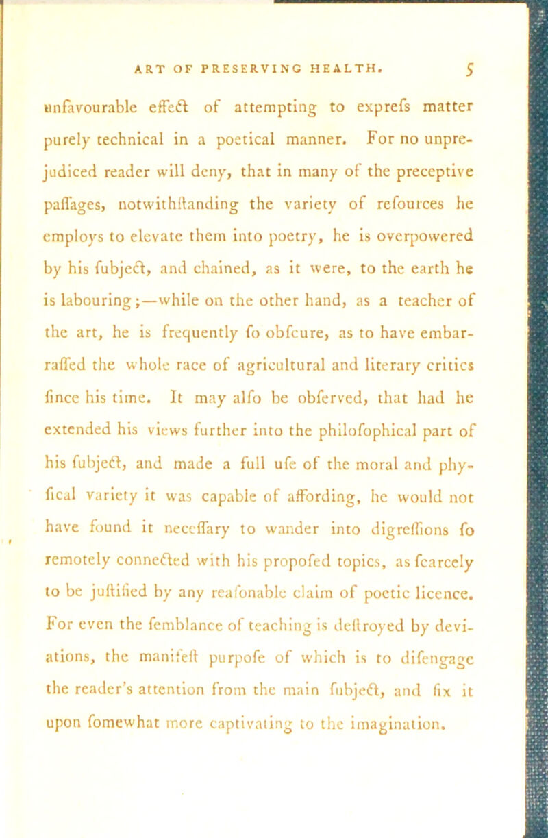 unfavourable effeft of attempting to exprefs matter purely technical in a poetical manner. For no unpre- judiced reader will deny, that in many of the preceptive palfages, notwithftanding the variety of refources he employs to elevate them into poetry, he is overpowered by his fubjeft, and chained, as it were, to the earth he is labouring;—while on the other hand, as a teacher of the art, he is frequently fo obfcure, as to have embar- rafled the whole race of agricultural and literary critics fince his time. It may alfo be obferved, that had he extended his views further into the philofophical part of his fubjeft, and made a full ufe of the moral and phy- ftcal variety it was capable of affording, he would not have found it neccffary to wander into digreffions fo remotely conne&ed with his propofed topics, asfcarccly to be jullilied by any reafonable claim of poetic licence. For even the femblance of teaching is deftroyed by devi- ations, the manifeft purpofe of which is to difengage the reader’s attention from the main fubjeft, and fix it upon fomewhat more captivating to the imagination.