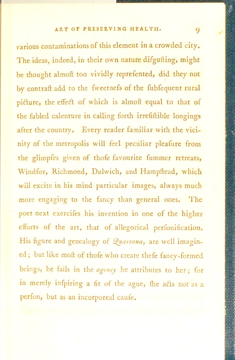 various contaminations of this element in a crowded city. The ideas, indeed, in their own nature difguiling, might be thought almoil too vividly reprefented, did they not by contrail add to the fweetnefs of the fubfequent rural pifture, the effeft of which is almoil equal to that of the fabled calenture in calling forth irrefiflible longings after the country. Every reader familiar with the vici- nity of the metropolis will feel peculiar pleafure from the glimpfes given of thofe favourite fummer retreats, Windfor, Richmond, Dulwich, and Hampftead, which will excite in his mind particular images, always much more engaging to the fancy than general ones. The poet next exercifes his invention in one of the higher efforts of the art, that of allegorical perfonification. His figure and genealogy of ^uartnna, are well imagin- ed ; but like moll of thofe who create thefe fancy-formed beings, he fails in the agency he attributes to her; for in merely infpiring a fit of the ague, Ihe adls not as a perfon, but as an incorporeal caufe.