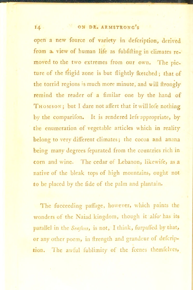 open a new fource of variety in defcription, derived from a, view of human life as fubfifting in climates re- moved to the two extremes from our own. The pic- ture of the frigid zone is but {lightly (ketched ; that of the torrid regions is much more minute, and will ftrongly remind the reader of a fimilar one by the hand of Thomson; but I dare not affert that it will lofe nothing by the comparifon. It is rendered lefs appropriate, by the enumeration of vegetable articles which in reality belong to very different climates; the cocoa and annna being many degrees feparated from the countries rich in corn and wine. The cedar of Lebanon, likewife, as a native of the bleak tops of high mountains, ought not to be placed by the fide of the palm and plantain. The fucceeding paffage, however, which paints the wonders of the Naiad kingdom, though it alfo- has its parallel in the Seafons, is not, I think, furpaffed by that, or any other poem, in flrength and grandeur of defcrip- tion. '1 he awful fublimity of the fecncs themfclvcs,