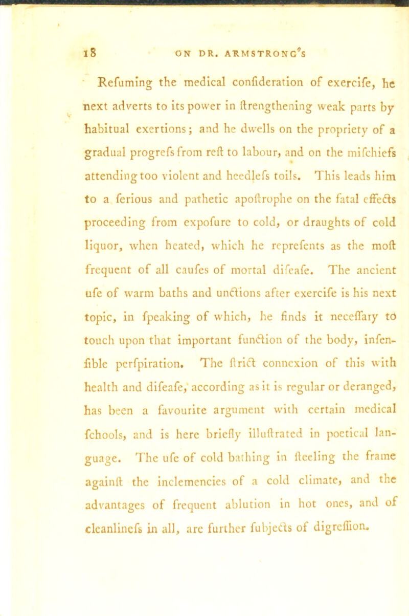 Refuming the medical confideration of exercife, he next adverts to its power in ftrengthening weak parts by habitual exertions; and he dwells on the propriety of a gradual progrefsfrom reft to labour, and on the mifchiefs attending too violent and heedlefs toils. This leads him to a ferious and pathetic apoftrophe on the fatal effects proceeding from expofure to cold, or draughts of cold liquor, when heated, which he reprefents as the moft frequent of all caufes of mortal difeafe. The ancient ufe of warm baths and undions after exercife is his next topic, in fpeaking of which, he finds it neceflary to touch upon that important function of the body, infen- fible perfpiration. The Arid connexion of this with health and difeafe,' according as it is regular or deranged, has been a favourite argument with certain medical fchools, and is here briefly illuftrated in poetical lan- guage. The ufe of cold bathing in fteeling the frame againft the inclemencies of a cold climate, and the advantages of frequent ablution in hot ones, and of cleanlincfs in all, are further fubjeds of digrcflion.