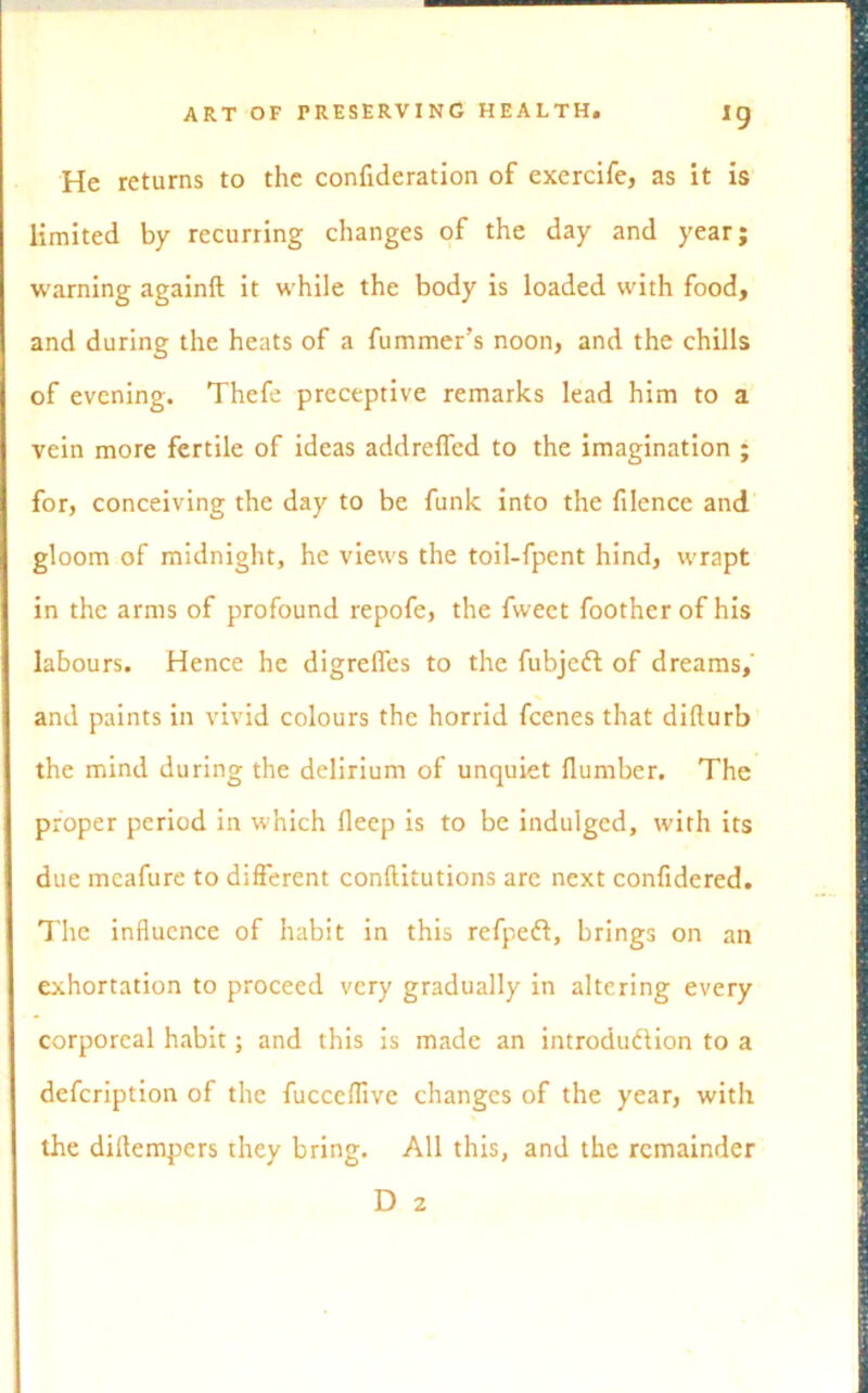 He returns to the confideration of exercife, as it is limited by recurring changes of the day and year; warning againft it while the body is loaded with food, and during the heats of a fummer’s noon, and the chills of evening. Thefe preceptive remarks lead him to a vein more fertile of ideas addreffed to the imagination ; for, conceiving the day to be funk into the filence and gloom of midnight, he views the toil-fpent hind, wrapt in the arms of profound repofe, the fweet footherof his labours. Hence he digreffes to the fubjeft of dreams, and paints in vivid colours the horrid feenes that difturb the mind during the delirium of unquiet dumber. The proper period in which deep is to be indulged, with its due meafure to different conditutions are next conddered. The induence of habit in this refpeft, brings on an exhortation to proceed very gradually in altering every corporeal habit; and this is made an introdu&ion to a defeription of the fuccedive changes of the year, with the diftempers they bring. All this, and the remainder D 2