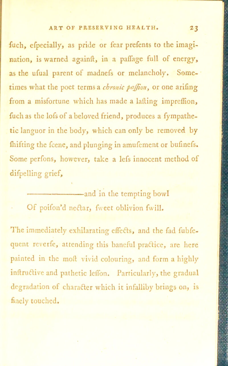 fuch, efpecially, as pride or fear prefents to the imagi- nation, is warned againft, in a paffage full of energy, as the ufual parent of madnefs or melancholy. Some- times what the poet terms a chronic paffion, or one arifing from a misfortune which has made a lading impreflion, fuch as the lofsof a beloved friend, produces a fympathe- tic languor in the body, which can only be removed by fhifting the fcene, and plunging in amufement or bufinefs. Some perfons, however, take a lefs innocent method of difpelling grief, and in the tempting bowl Of poifon’d nectar, fweet oblivion fwill. The immediately exhilarating effects, and the fad fubfe- quent reverfe, attending this baneful practice, are here painted in the moft vivid colouring, and form a highly inftruflive and pathetic leffon. Particularly, the gradual degradation of charafter which it infalliby brings on, is finely touched.