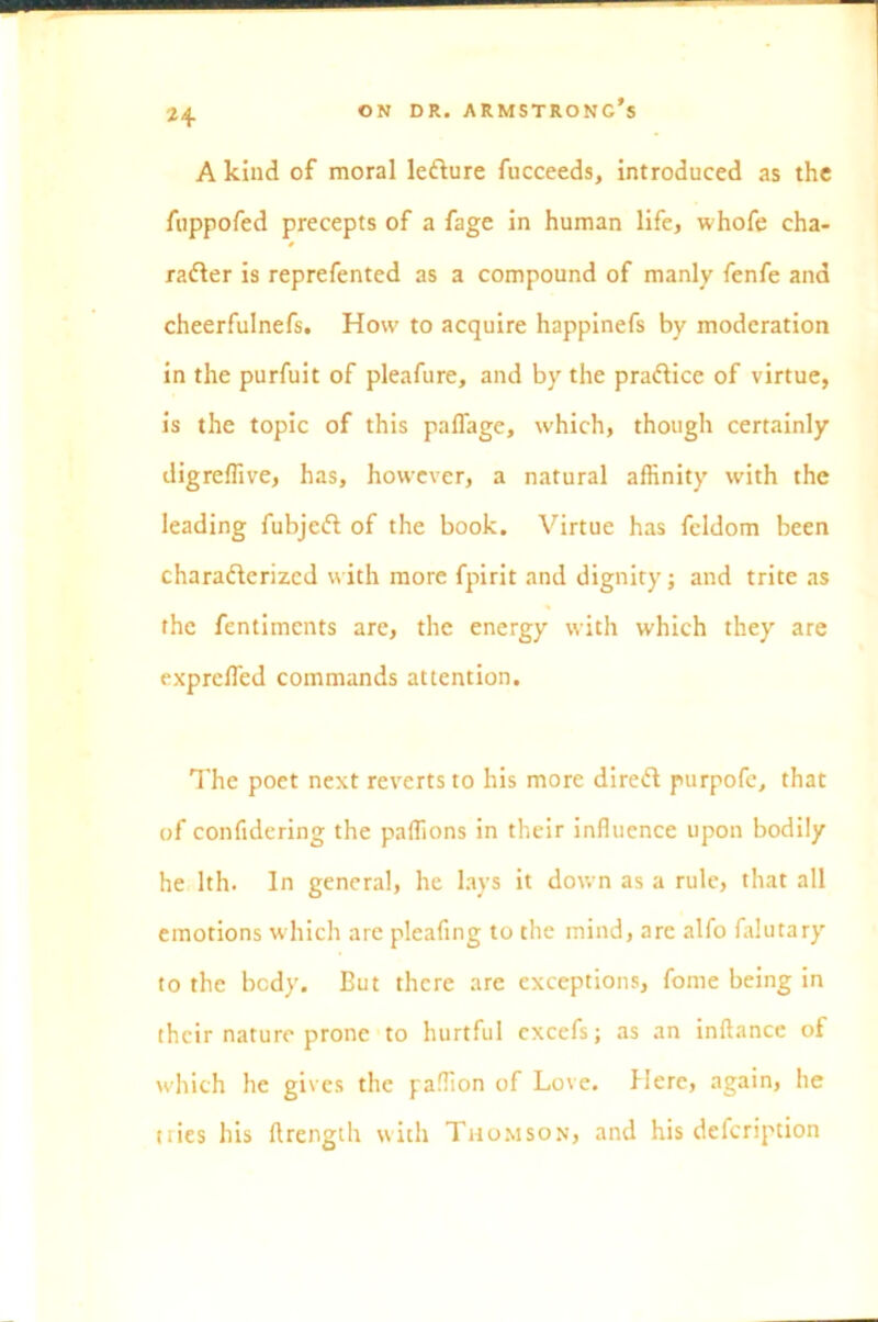 H A kind of moral lefture fucceeds, introduced as the fuppofed precepts of a fage in human life, whofe cha- racter is reprefented as a compound of manly fenfe and cheerfulnefs. How to acquire happinefs by moderation in the purfuit of pleafure, and by the practice of virtue, is the topic of this paflage, which, though certainly digreflive, has, however, a natural affinity with the leading fubjeCt of the book. Virtue has feldom been characterized with more fpirit and dignity; and trite as the fentimcnts are, the energy with which they are exprcffied commands attention. The poet next reverts to his more direCt purpofe, that of confidering the paffions in their influence upon bodily he 1th. In general, he lays it down as a rule, that all emotions which are pleafing to the mind, arc alfo falutary to the body. But there are exceptions, fome being in their nature prone to hurtful cxcefs; as an inftance of which he gives the paffion of Love. Here, again, he tties his flrength with Thomson, and his defeription