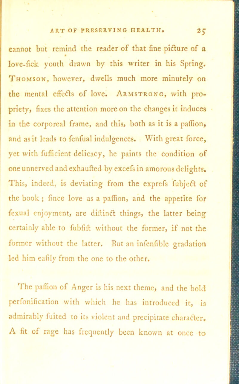 cannot but remind the reader of that fine pidlure of a lovc-fick youth drawn by this writer in his Spring. Thomson, however, dwells much more minutely on the mental effedts of love. Armstrong, with pro- priety, fixes the attention more on the changes it induces in the corporeal frame, and this, both as it is a paflion, and as it leads to fenfual indulgences. With great force, yet with fufficient delicacy, he paints the condition of one unnerved and exhaufted by excefs in amorous delights. This, indeed, is deviating from the exprefs fubjedl of the book ; fince love as a paflion, and the appetite for fexual enjoyment, are diftindt things, the latter being certainly able to fubfifl: without the former, if not the former without the latter. Rut an infenfible gradation led him eafily from the one to the other. The paflion of Anger is his next theme, and the bold pcrfonification with which he has introduced it, is admirably fuitcd to its violent and precipitate charafter. A fit of rage has frequently been known at once to