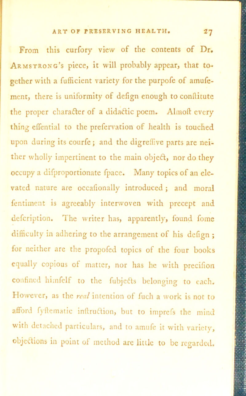 From this curfory view of the contents of Dr. Armstrong’s piece, it will probably appear, that to- gether with a fufficient variety for the purpofe of amufe- mcnt, there is uniformity of defign enough to conllitute the proper charafter of a dida&ic poem. Almoft every thing elfential to the prefervation of health is touched upon during its courfe; and the digreffive parts are nei- ther wholly impertinent to the main objeft, nor do they occupy a difproportionate fpace. Many topics of an ele- vated nature are occafionally introduced; and moral fentiment is agreeably interwoven with precept and defcription. The writer has, apparently, found fome difficulty in adhering to the arrangement of his defign ; for neither are the propofed topics of the four books equally copious of matter, nor has he with precifion confined himfclf to the fubjedls belonging to each. However, as the real intention of fucll a work is not to afford fyftematic inftrudlion, but to imprefs the mind with detached particulars, and to amufe it with variety, objeftions in point of method are little to be regarded.