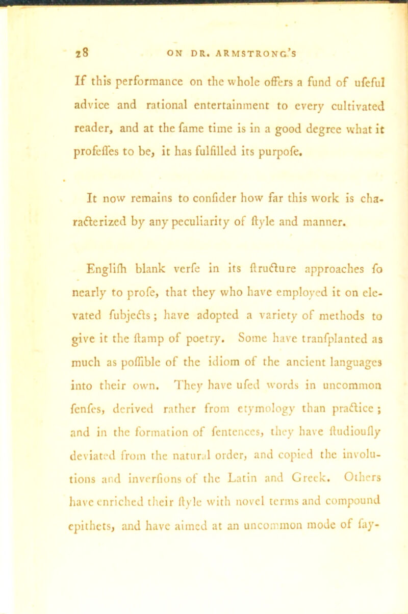 If this performance on the whole offers a fund of ufeful advice and rational entertainment to every cultivated reader, and at the fame time is in a good degree what it profeffes to be, it has fulfilled its purpofe. It now remains to confider how far this work is cha- racterized by any peculiarity of ftyle and manner. Englifh blank verfe in its flrudture approaches fo nearly to profe, that they who have employed it on ele- vated fubjedts; have adopted a variety of methods to give it the ftamp of poetry. Some have tranfplanted as much as poflible of the idiom of the ancient languages into their own. They have ufed words in uncommon fenfes, derived rather from etymology than pradtice ; and in the formation of fcntcnccs, they have ftudioufly deviated from the natural order, and copied the involu- tions and inverfions of the Latin and Greek. Others have enriched their ftyle with novel terms and compound epithets, and have aimed at an uncommon mode of fay-
