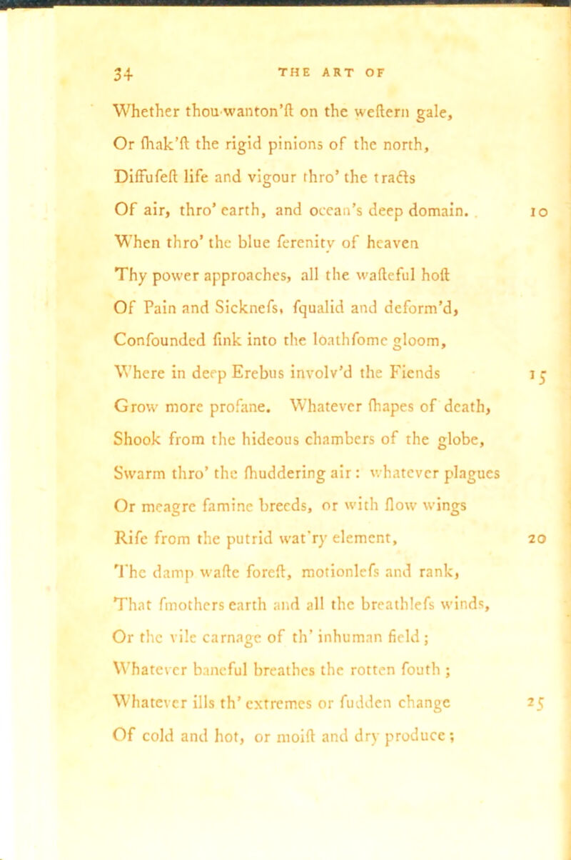 Whether thouwanton’ft on the weftern gale. Or fhak’ft the rigid pinions of the north, DifFufefl life and vigour thro’ the t rafts Of air, thro’earth, and ocean’s deep domain. 10 When thro’ the blue ferenitv of heaven Thy power approaches, all the wafteful hoft Of Pain and Sicknefs( fqualid and deform’d, Confounded fxnk into the loathfomc gloom. Where in deep Erebus involv’d the Fiends 15 Grow more profane. Whatever fhapes of death, Shook from the hideous chambers of the globe, Swarm thro’ the Ihuddering air : whatever plagues Or meagre famine breeds, or with flow wings Rife from the putrid wat’ry element, 20 The damp wade foreft, motionlefs and rank, That fmothers earth and all the breathlefs winds. Or the vile carnage of th’ inhuman field ; Whatever baneful breathes the rotten fouth ; Whatever ills th’ extremes or fudden change 25 Of cold and hot, or moift and dry produce ;