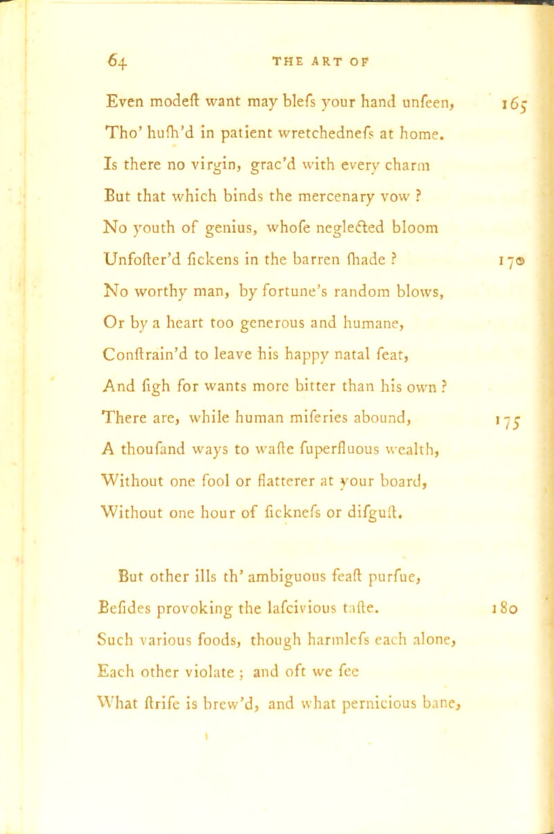 Even modeft want may blefs your hand unfeen, 165 Tho’ hufh’d in patient wretchednefs at home. Is there no virgin, grac’d with every charm But that which binds the mercenary vow ? No youth of genius, whofe negle&ed bloom Unfofter’d fickens in the barren (bade ? 17© No worthy man, by fortune’s random blows. Or by a heart too generous and humane, Conftrain’d to leave his happy natal feat, And figh for wants more bitter than his own ? There are, while human miferies abound, 175 A thoufand ways to wade fuperfiuous wealth, Without one fool or flatterer at your board, Without one hour of ficknefs or difguft. But other ills th’ ambiguous feaft purfue, Befides provoking the lafcivious tafte. 180 Such various foods, though harmlefs each alone, Each other violate ; and oft we fee What ftrife is brew’d, and what pernicious bane, 1