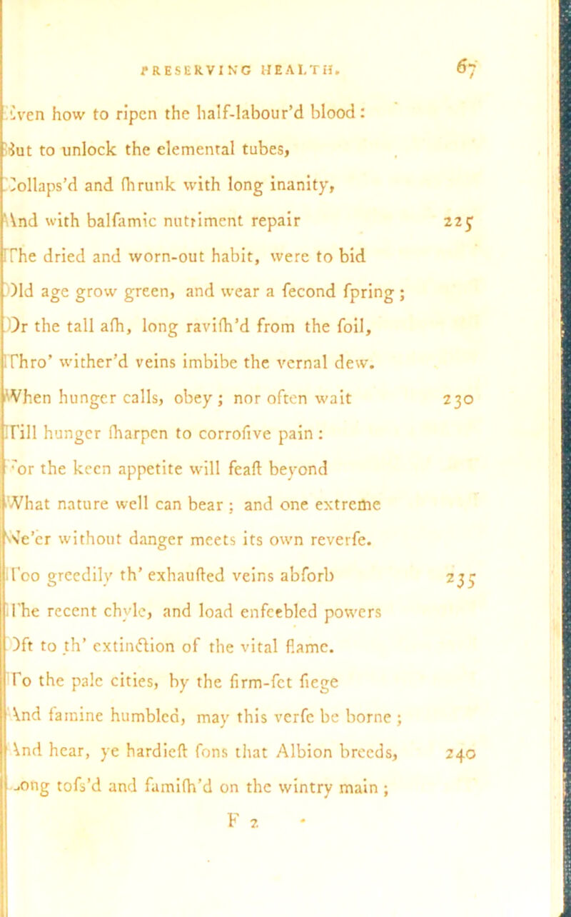 liven how to ripen the half-labour’d blood: Aut to unlock the elemental tubes, Collaps’d and fhrunk with long inanity, 'And with balfamic nutriment repair 225; i The dried and worn-out habit, were to bid )ld age grow green, and wear a fecond fpring ; Dr the tall afh, long ravifh’d from the foil, IThro’ wither’d veins imbibe the vernal dew. When hunger calls, obey ; nor often wait 230 irill hunger fharpen to corrofive pain: 'or the keen appetite will feaft beyond What nature well can bear ; and one extreme VvVer without danger meets its own reverfe. IToo greedily th’ exhaufted veins abforb 235 1’he recent chyle, and load enfeebled powers )ft to _th’ extinction of the vital flame. To the pale cities, by the firm-fet fiege \.nd famine humbled, may this verfe be borne ; \nd hear, ye hardieft fons that Albion breeds, | j0ng tofs’d and famifh’d on the wintry main ; F 2 240