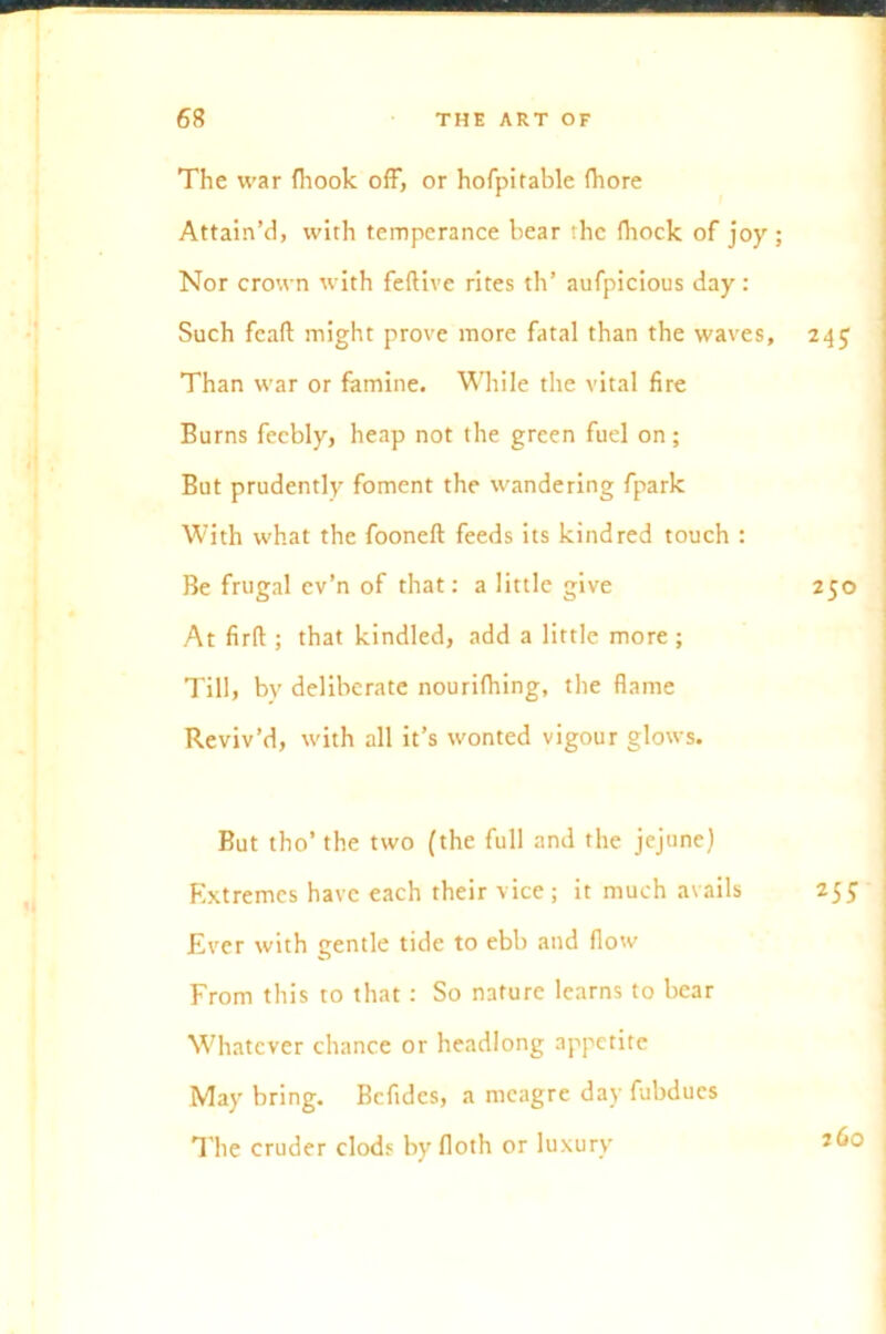 The war fhook off, or hofpitable fhore Attain’d, with temperance bear the fhock of joy ; Nor crown with feftive rites th’ aufpicious day: Such feaft might prove more fatal than the waves, 245 Than war or famine. While the vital fire Burns feebly, heap not the green fuel on; But prudently foment the wandering fpark With what the fooneft feeds its kindred touch : Be frugal ev’n of that: a little give 250 At firft ; that kindled, add a little more ; Till, bv deliberate nourifhing, the flame Reviv’d, with all it’s wonted vigour glows. But tho’the two (the full and the jejune) Extremes have each their vice ; it much avails 255 Ever with gentle tide to ebb and flow From this to that : So nature learns to bear Whatever chance or headlong appetite May bring. Bcfides, a meagre day fubdues The cruder clods byfloth or luxury J6c