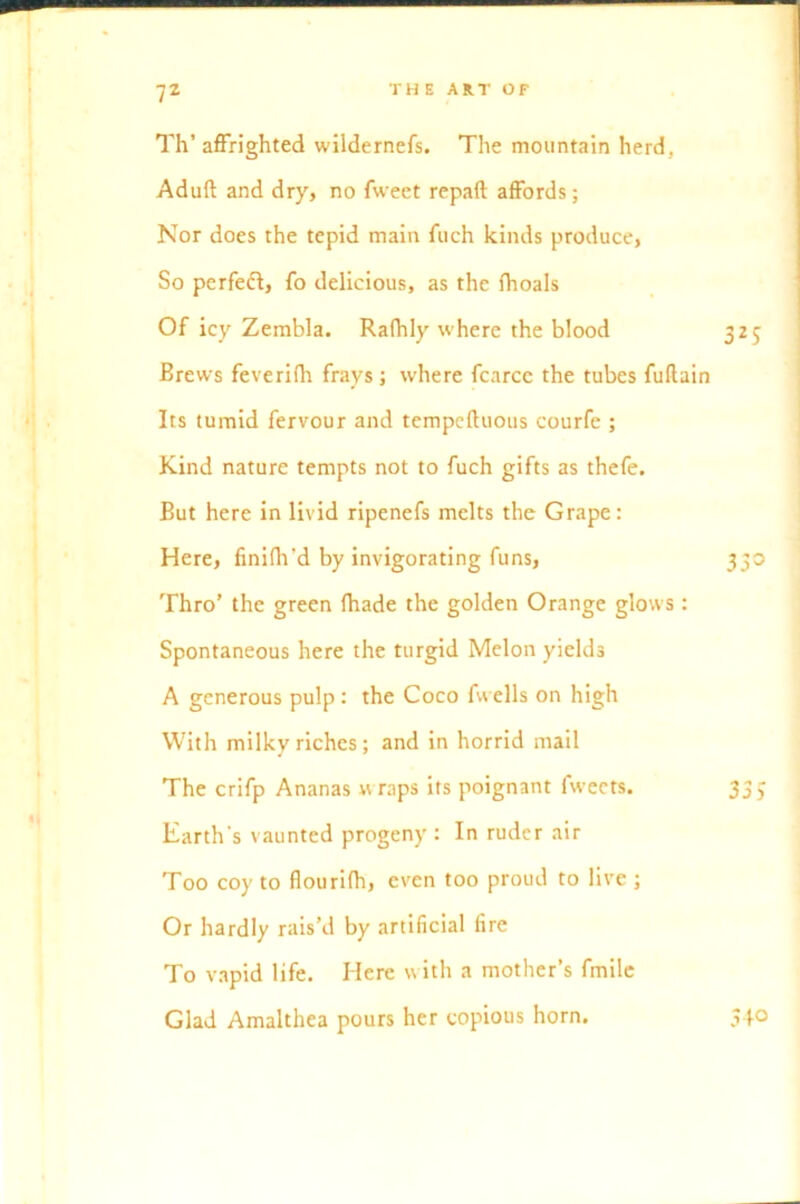 Th’ affrighted wildernefs. The mountain herd, Aduft and dry, no fweet repaft affords; Nor does the tepid main fuch kinds produce, So perfeff, fo delicious, as the fhoals Of icy Zembla. Rafhly where the blood 325 Brews feverifh frays; where fcarce the tubes fuftain Its tumid fervour and tempcfluous courfe ; Kind nature tempts not to fuch gifts as thefe. But here in livid ripenefs melts the Grape: Here, fmifh’d by invigorating funs, 330 Thro’ the green (hade the golden Orange glows: Spontaneous here the turgid Melon yields A generous pulp: the Coco fwells on high With milky riches; and in horrid mail The crifp Ananas « raps its poignant fweets. 3 Earth's vaunted progeny : In ruder air Too coy to flourifh, even too proud to live ; Or hardly rais’d by artificial fire To vapid life. Here with a mother’s fmile Glad Amalthea pours her copious horn. 540 Oi