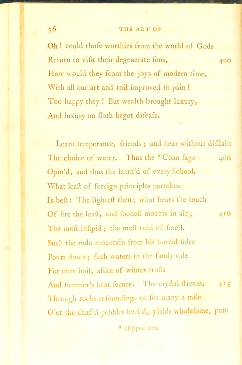 400 Oh! could thofe worthies from the world of Gods Return to vifit their degenerate fons. How would they fcorn the joys of modern time. With all our art and toil improved to pain ! Too happy they ! But wealth brought luxury, And luxury on doth begot difeafe. Learn temperance, friends; and hear without difdain The choice of water. Thus the *Coan fage 406 Opin’d, and thus the learn’d of every School. What lead of foreign principles partakes Is bed : The lighted then; what bears the touch Of fire the lead, and fooned mounts in air; 410 The moft infipid ; the mod void of fmell. Such the rude mountain from his horrid fidcs Pours down; fuch waters in the fancy vale For ever boil, alike of winter frods And fuminer’s heat fecure. d lie crydal dream, 4' 5 rJ hrough rocks refounding, or for many a mile O’er the chaf’d pebbles hurl'd, yields wholefome, pure * Hippocrates.