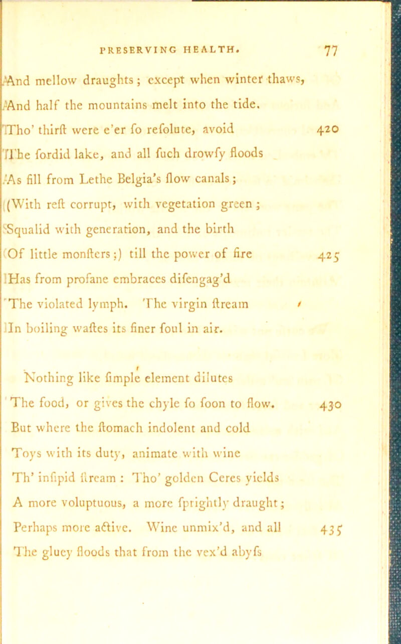 And mellow draughts ; except when winter thaws, And half the mountains melt into the tide. TTho’ third were e’er To refolute, avoid 420 Ti'he fordid lake, and all fuch drowfy floods . As fill from Lethe Belgia’s flow canals; (With reft corrupt, with vegetation green ; ‘■Squalid with generation, and the birth (Of little monfters;) till the power of fire 425 :Has from profane embraces difengag’d The violated lymph. The virgin ftream / In boiling waftes its finer foul in air. f Nothing like Ample element dilutes The food, or gives the chyle fo foon to flow. 430 But where the ftomach indolent and cold Toys with its duty, animate with wine Th’ infipid llream : Tho’ golden Ceres yields A more voluptuous, a more fprightly draught; Perhaps more aftive. Wine unmix’d, and all The gluey floods that from the vex’d abyfs 43?
