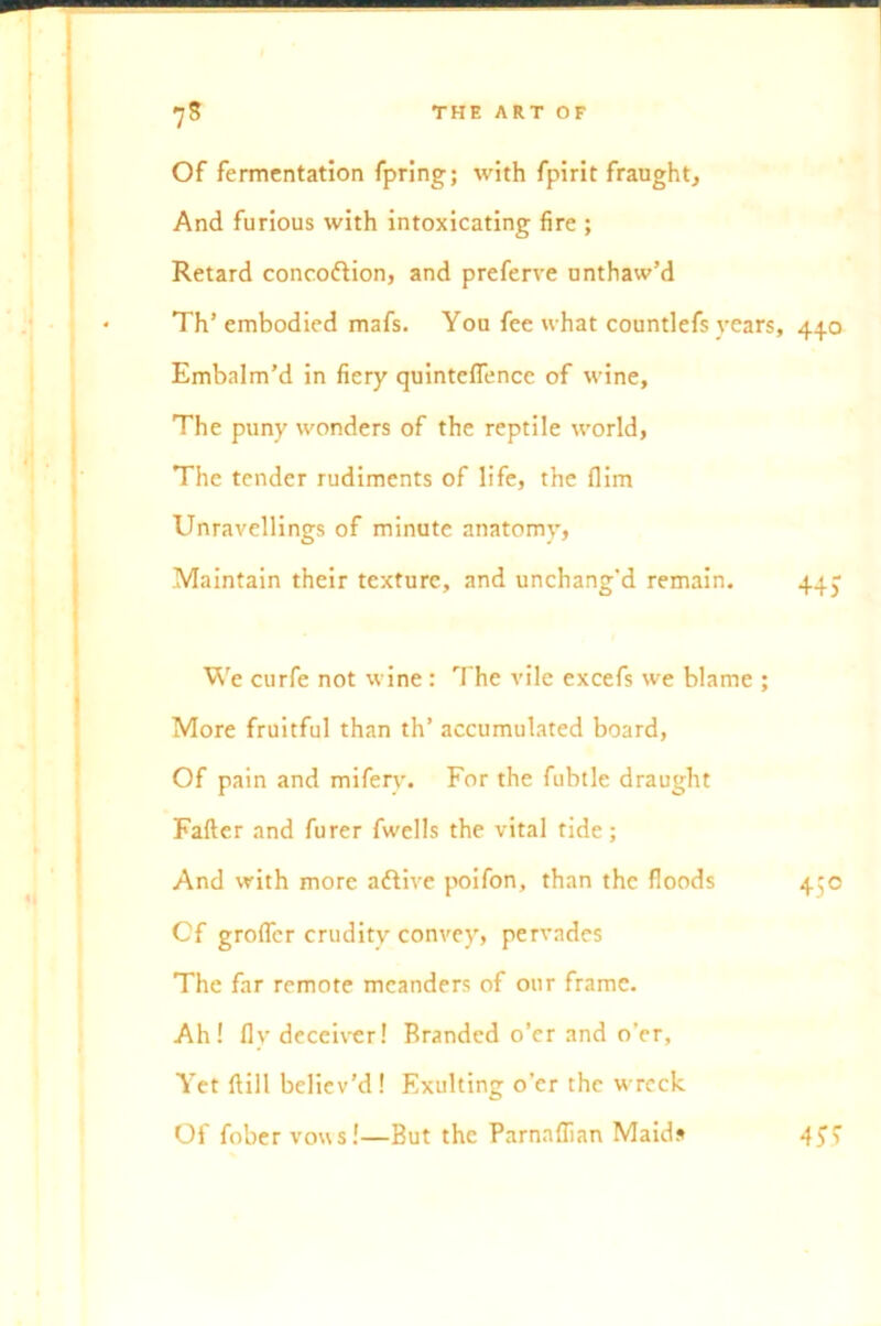 Of fermentation fpring; with fpirit fraught. And furious with intoxicating fire ; Retard concoftion, and preferve unthaw’d Th’ embodied mafs. You fee what countlefs years, 440 Embalm’d in fiery quinteffence of wine. The puny wonders of the reptile world, The tender rudiments of life, the flim Unravellings of minute anatomy, .Maintain their texture, and unchang’d remain. 44J We curfe not wine : The vile excefs we blame ; More fruitful than th’ accumulated board, Of pain and miferv. For the fubtle draught Fafter and furer fwells the vital tide; And with more attive poifon, than the floods 450 Cf grofler crudity convey, pervades The far remote meanders of our frame. Ah! fly deceiver! Branded o’er and o’er, Yet ftill believ'd! Exulting o’er the wreck Of fobervous!—But the Parnaflian Maids 4£5'