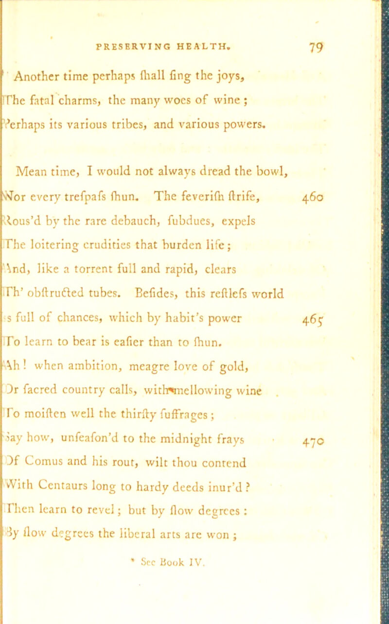 Another time perhaps fliall ling the joys, 'The fatal charms, the many woes of wine ; Verhaps its various tribes, and various powers. Mean time, I would not always dread the bowl, vJor every trefpafs fhun. The feverifli ftrife, -lous’d by the rare debauch, fubdues, expels The loitering crudities that burden life; And, like a torrent full and rapid, clears Th’ obftrufled tubes. Befides, this refllefs world s full of chances, which by habit’s power To learn to bear is eafier than to (hun. Ah! when ambition, meagre love of gold, Dr facred country calls, withwnellowing wine To moiftcn well the thirfty fuffrages; -lay how, unfeafon’d to the midnight frays )f Comus and his rout, wilt thou contend vVith Centaurs long to hardy deeds inur’d ? Then learn to revel; but by flow degrees : dy flow degrees the liberal arts are won ; * See Book IV.