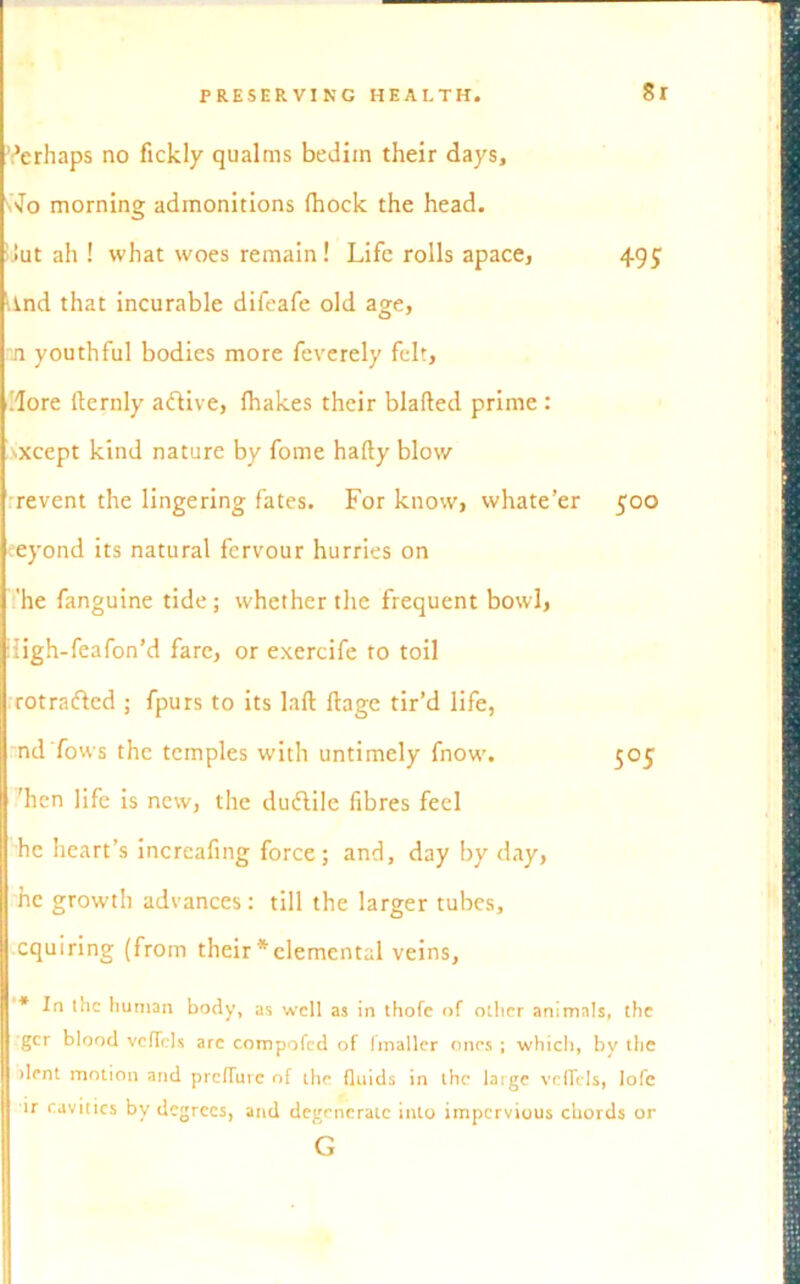 8r Verhaps no fickly qualms bedim their days, snto morning admonitions (hock the head. !>ut ah ! what woes remain ! Life rolls apace, 495 lind that incurable difeafe old age, mi youthful bodies more feverely felt, .'lore fternly adive, (hakes their blafted prime : sxcept kind nature by fome hafty blow revent the lingering fates. For know, whate’er 500 eeyond its natural fervour hurries on 'he fanguine tide; whether the frequent bowl, iligh-feafon’d fare, or exercife to toil rotrafted ; fpurs to its laft (lage tir’d life, nd’fows the temples with untimely fnow. 505 ’hen life is new, the duftile fibres feel he heart’s incrcafing force; and, day by day, he growth advances: till the larger tubes, cquiring (from their*elemental veins. * In the human body, as well as in thofe of other animals, the I gcr blood vcffels are compofcd of fmaller ones ; which, by the dent motion and prefluve of the fluids in the large vcflcls, lofc ir r.avtttes by degrees, and degenerate into impervious chords or G