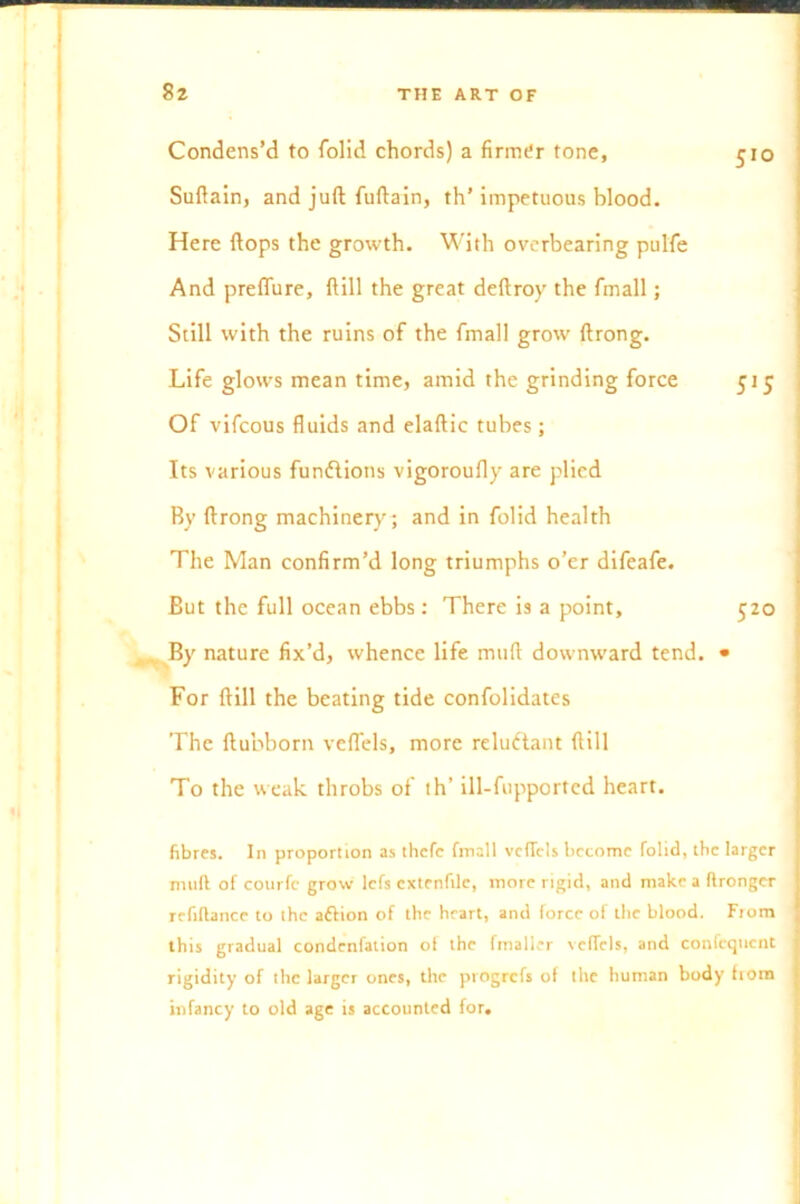 Condens’d to folid chords) a firmer tone, 510 Suftain, and juft fuftain, th’ impetuous blood. Here flops the growth. With overbearing pulfe And preffure, ftill the great deftroy the fmall; Still with the ruins of the fmall grow ftrong. Life glows mean time, amid the grinding force 515 Of vifcous fluids and elaftic tubes; Its various functions vigoroufly are plied By ftrong machinery; and in folid health The Man confirm’d long triumphs o’er difeafe. But the full ocean ebbs: There is a point, 520 By nature fix’d, whence life mtift downward tend. • For ftill the beating tide confolidates The ftubborn vefl'els, more reluctant ftill To the weak throbs of th’ ill-fupportcd heart. fibres. In proportion as thefe fmall vcfTcls become folid, the larger mult of courfc grow lefs extenfilc, more rigid, and make a ftrongcr refinance to the aftion of the heart, and force of the blood. From this gradual condcnfation of the fmaller velTels, and confcqnent rigidity of the larger ones, the progrefs of the human body from infancy to old age is accounted for.