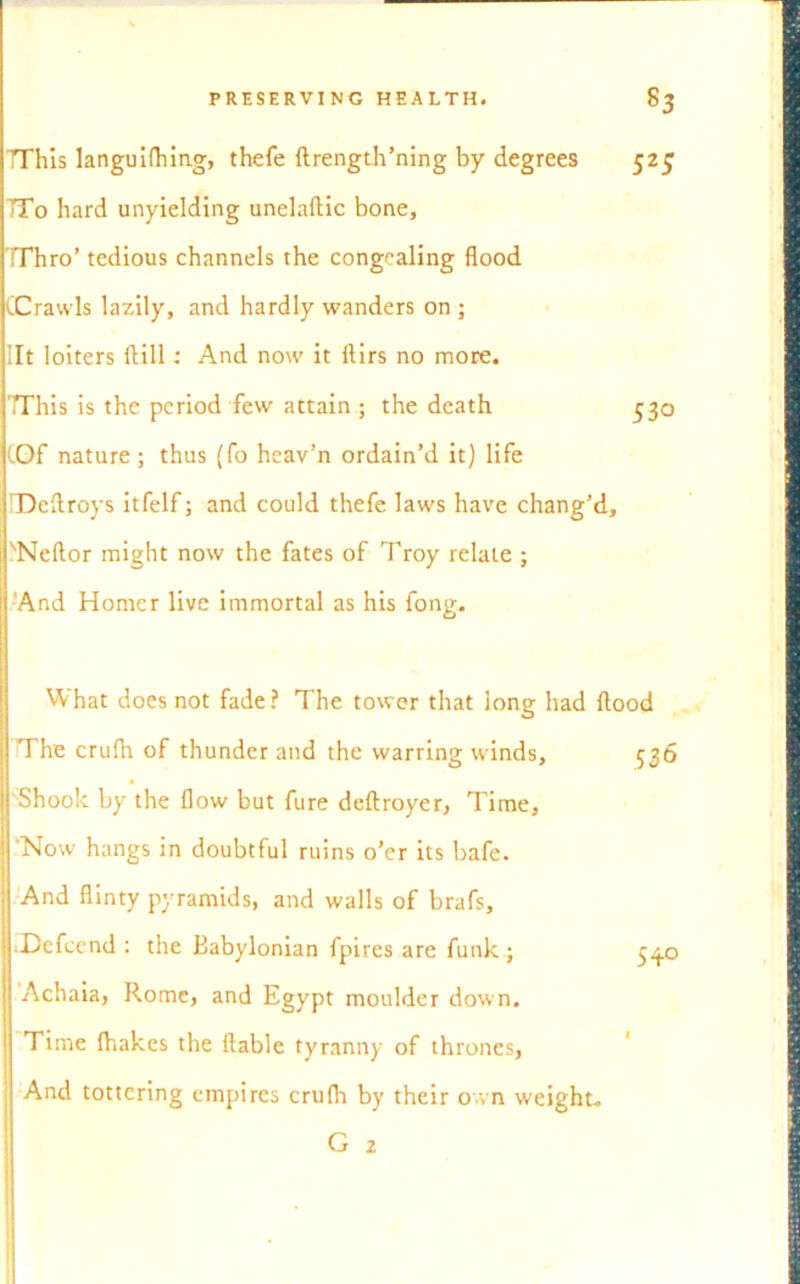 TThis languilhing, thefe ftrength’ning by degrees 525 TTo hard unyielding unelaftic bone, TThro’ tedious channels the congealing flood (Crawls lazily, and hardly wanders on ; lit loiters ftill: And now it ftirs no more. This is the period few attain ; the death 530 (Of nature; thus (fo heav’n ordain’d it) life IDcAroys itfelf; and could thefe laws have chang’d, ''Neftor might now the fates of Troy relate ; And Homer live immortal as his fong. What does not fade? The tower that long had flood The crulh of thunder and the warring winds, 536 Shook by the flow but fure deftroyer, Time, 'Now hangs in doubtful ruins o’er its bafe. And flinty pyramids, and walls of brafs, .Dcfccnd : the Babylonian fpires are funk; Achaia, Rome, and Egypt moulder down. Time fhakes the liable tyranny of thrones, And tottering empires crufh by their own weight. G 2 540