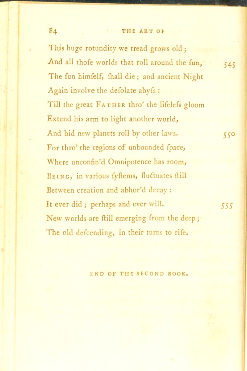 This huge rotundity we tread grows old ; And all thofe worlds that roll around the fun. The fun himfelf, fhall die; and ancient Night Again involve the defolate abyfs : Till the great Father thro’ the lifelefs gloom Extend his arm to light another world. And bid new planets roll by other laws. For thro’ the regions of unbounded fpace, Where unconfin’d Omnipotence has room, Being, in various fyftems, fluctuates ftill Between creation and abhor’d decay : It ever did ; perhaps and ever will. New worlds are ftill emerging from the deep; The old defeending, in their turns to rife. END OK THE SECOND BOOK.