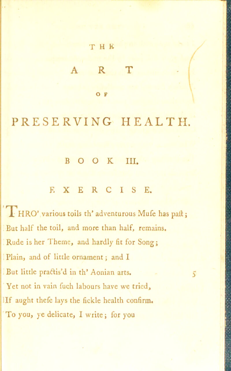 T H K ART O F PRESERVING HEALTH. BOOK III. EXERCISE. Thro1 various toils th’ adventurous Mufe has pall; But half the toil, and more than half, remains. Rude is her Theme, and hardly fit for Song; Plain, and of little ornament; and I But little pra&is’d in th’ Aonian arts. Yet not in vain fuch labours have we tried. If aught thefe lays the fickle health confirm. To you, ye delicate, I write; for you