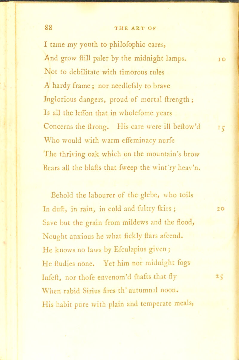 I tame my youth to philofophic cares, And grow ftill paler by the midnight lamps. 10 Not to debilitate with timorous rules A hardy frame; nor needlefsly to brave Inglorious dangers, proud of mortal ftrength ; Is all the lcffon that in wholefome years Concerns the llrong. His care were ill bellow’d i r Who would with warm effeminacy nurfe The thriving oak which on the mountain’s brow Bears all the blafts that fweep the wint ry heav’n. Behold the labourer of the glebe, who toils In dull, in rain, in cold and fultry Ikies ; 20 Save but the grain from mildews and the flood, Nought anxious he what fickly liars afeend. He knows no laws by Efculapius given ; He lludies none. Yet him nor midnight fogs Infell, nor thofe envenom’d fhafis that fly 2.9 When rabid Sirius fires th’ autumnal noon. His habit pure with plain and temperate meals,