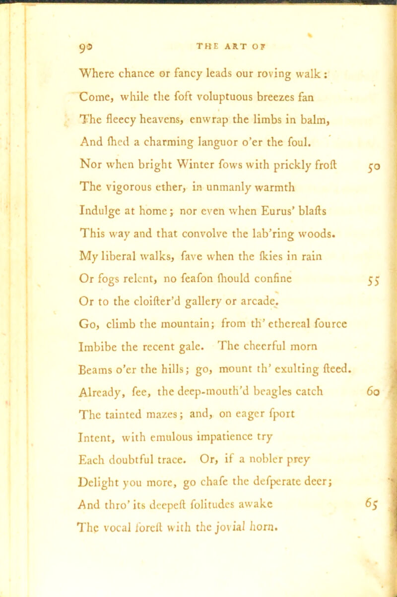 Where chance or fancy leads our roving walk: Come, while the foft voluptuous breezes fan The fleecy heavens, enwrap the limbs in balm, And fhed a charming languor o’er the foul. Nor when bright Winter fows with prickly froft 50 The vigorous ether, in unmanly warmth Indulge at home; nor even when Eurus’ blafts This way and that convolve the lab’ring woods. My liberal walks, fave when the Ikies in rain Or fogs relent, no feafon lhould confine 55 Or to the cloifter’d gallery or arcade. Go, climb the mountain; from th’ethereal fource Imbibe the recent gale. The cheerful morn Beams o’er the hills; go, mount th’ exulting fteed. Already, fee, the deep-mouth’d beagles catch 60 The tainted mazes; and, on eager fport Intent, with emulous impatience try Each doubtful trace. Or, if a nobler prey Delight you more, go chafe the defperate deer; And thro’its deepeft folitudes awake The vocal j'orclt with the jovial horn. 65