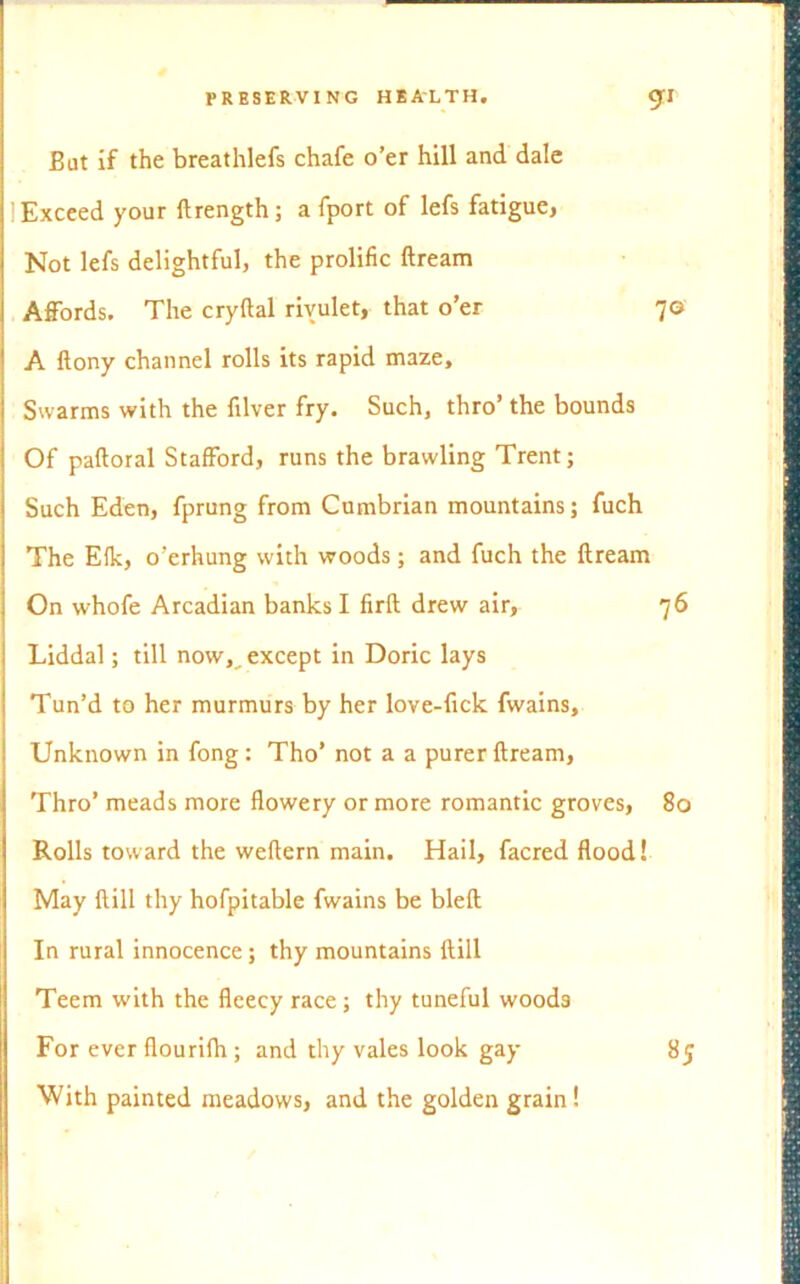 Bat if the breathlefs chafe o’er hill and dale ! Exceed your ftrength; a fport of lefs fatigue, Not lefs delightful, the prolific ftream Affords. The cryftal rivulet, that o’er 70 A flony channel rolls its rapid maze. Swarms with the fiber fry. Such, thro’ the bounds Of paftoral Stafford, runs the brawling Trent; Such Eden, fprung from Cumbrian mountains; fuch The Efk, o’erhung with woods; and fuch the ftream On whofe Arcadian banks I firft drew air, 76 Liddal; till now, except in Doric lays Tun’d to her murmurs by her love-fick fwains. Unknown in fong : Tho’ not a a purer ftream, Thro’ meads more flowery or more romantic groves, 80 Rolls toward the weftern main. Hail, facred flood! May ftill thy hofpitable fwains be bleft In rural innocence; thy mountains ftill Teem with the fleecy race; thy tuneful woods For ever flourifh ; and thy vales look gay With painted meadows, and the golden grain! 85