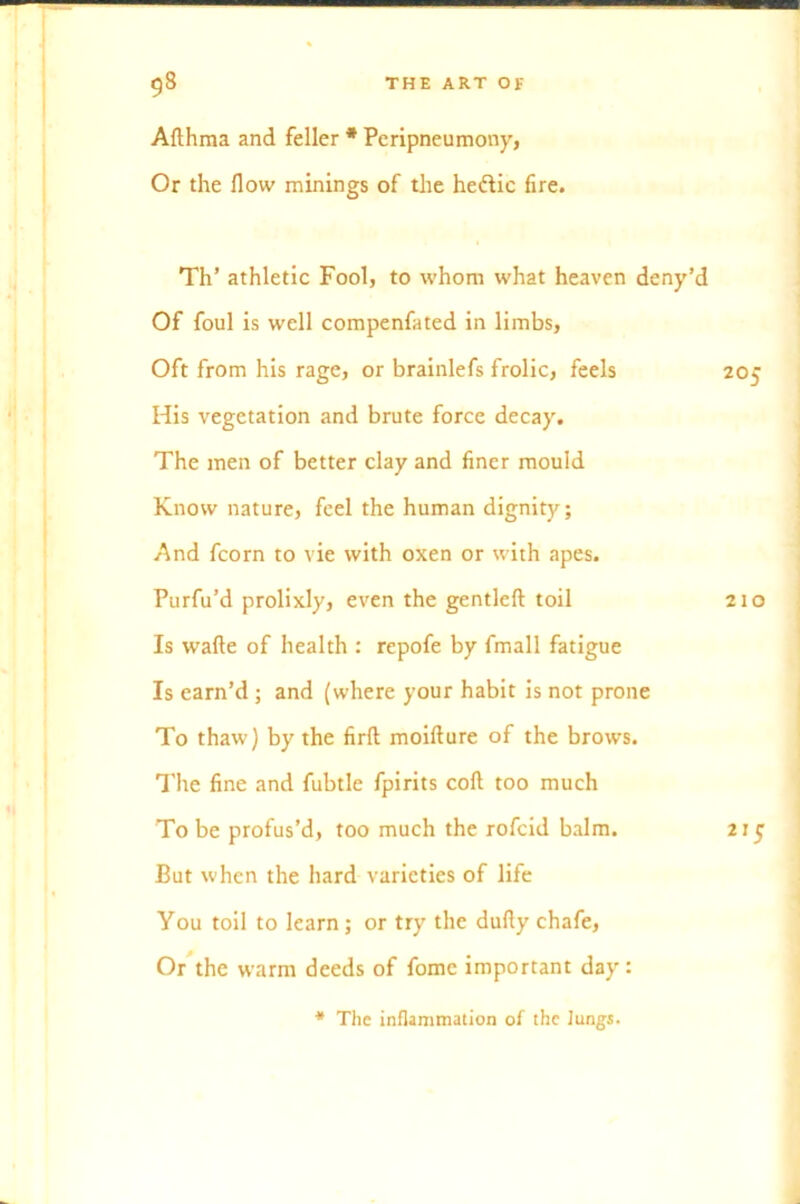 Aflhma and feller * Peripneumony, Or the flow minings of the heftic fire. Th’ athletic Fool, to whom what heaven deny’d Of foul is well compenfated in limbs, Oft from his rage, or brainlefs frolic, feels His vegetation and brute force decay. The men of better clay and finer mould Know nature, feel the human dignity; And fcorn to vie with oxen or with apes. Purfu’d prolixly, even the gentleft toil Is wafte of health : repofe by fmall fatigue Is earn’d; and (where your habit is not prone To thaw) by the firfl: moifture of the brows. The fine and fubtle fpirits cofi too much To be profus’d, too much the rofcid balm. But when the hard varieties of life You toil to learn ; or try the dufiy chafe, Or the warm deeds of fomc important day: * The inflammation of the lungs. 205 210 2,5