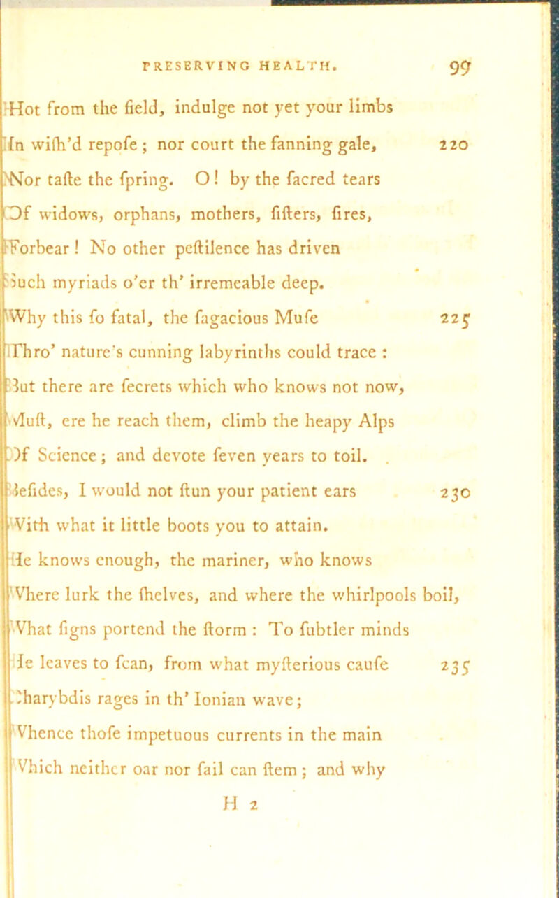 -Hot from the field, indulge not yet your limbs Ifn wifh’d repofe ; nor court the fanning gale, >Nor tafte the fpring. O ! by the facred tears Of widows, orphans, mothers, fillers, fires, IForbear ! No other peltilence has driven iuch myriads o’er th’ irremeable deep. Why this fo fatal, the fugacious Mufe Thro’ nature's cunning labyrinths could trace : 3ut there are fecrets which who knows not now, vfult, ere he reach them, climb the heapy Alps )f Science; and devote feven years to toil, lefides, I would not ftun your patient ears With what it little boots you to attain. He knows enough, the mariner, who knows Where lurk the (helves, and where the whirlpools Vhat figns portend the dorm : To fubtler minds de leaves to fcan, from what myfterious caufe Iharybdis rages in th’ Ionian wave; Vhence thofe impetuous currents in the main Vhich neither oar nor fail can Hem; and why 220 22J 230 boil, 235