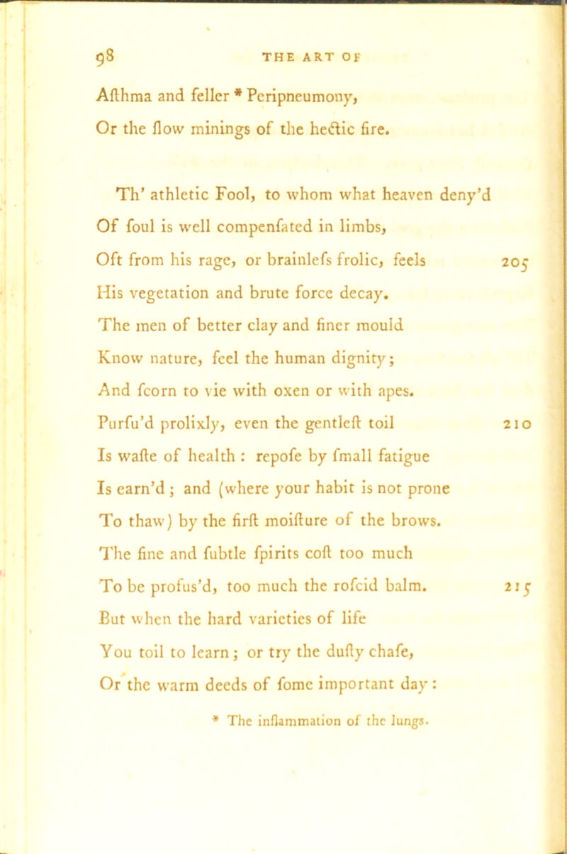 Afthma and feller * Peripneumony, Or the flow minings of the hedlic fire. Th’ athletic Fool, to whom what heaven deny’d Of foul is well compenfated in limbs, Oft from his rage, or brainlefs frolic, feels 205 His vegetation and brute force decay. The men of better clay and finer mould Know nature, feel the human dignity; And fcorn to vie with oxen or with apes. Purfu’d prolixly, even the gentleft toil 210 Is wafte of health : repofe by fmall fatigue Is earn’d ; and (where your habit is not prone To thaw) by the firfl moifture of the brows. The fine and fubtle fpirits coft too much To be profus’d, too much the rofeid balm. 215 But when the hard varieties of life You toil to learn; or try the dufly chafe, Or the warm deeds of fomc important day: * The inflammation of the lungs. -