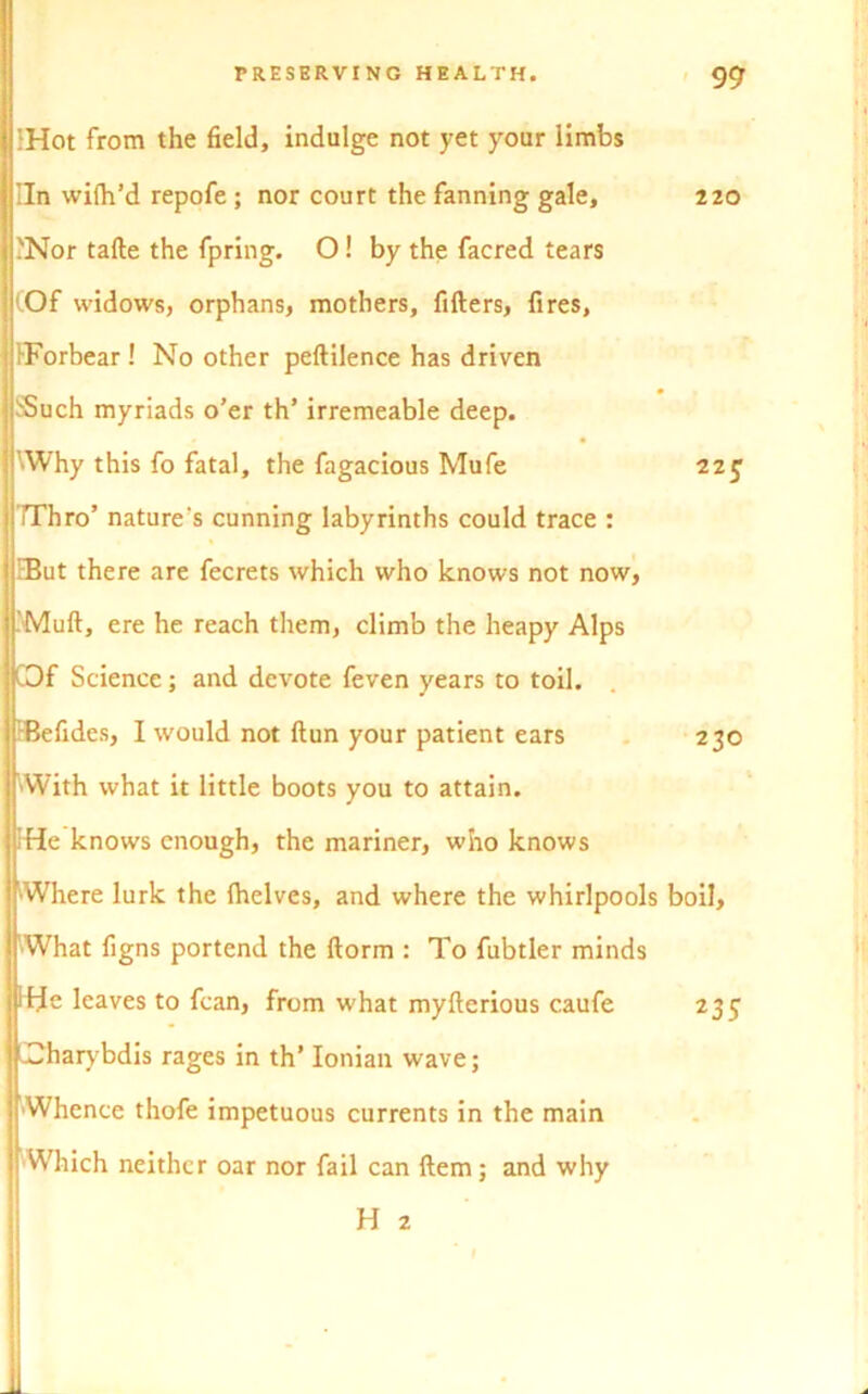 IHot from the field, indulge not yet your limbs Iln wifh’d repofe ; nor court the fanning gale, PNor tafte the fpring. O! by the facred tears (Of widows, orphans, mothers, fillers, fires, PForbear! No other peftilence has driven iSuch myriads o’er th’ irremeable deep. ■Why this fo fatal, the fagacious Mufe rThro’ nature's cunning labyrinths could trace : EBut there are fecrets which who knows not now, Mull, ere he reach them, climb the heapy Alps COf Science; and devote feven years to toil. Befides, I would not ftun your patient ears VVith what it little boots you to attain. PHe knows enough, the mariner, who knows 'Where lurk the Ihelves, and where the whirlpools ■What figns portend the ftorm : To fubtler minds rfje leaves to fcan, from what myfterious caufe Charybdis rages in th’ Ionian wave; ■Whence thofe impetuous currents in the main Which neither oar nor fail can Hem; and why H 2 1 220 22£ 230 boil, 235