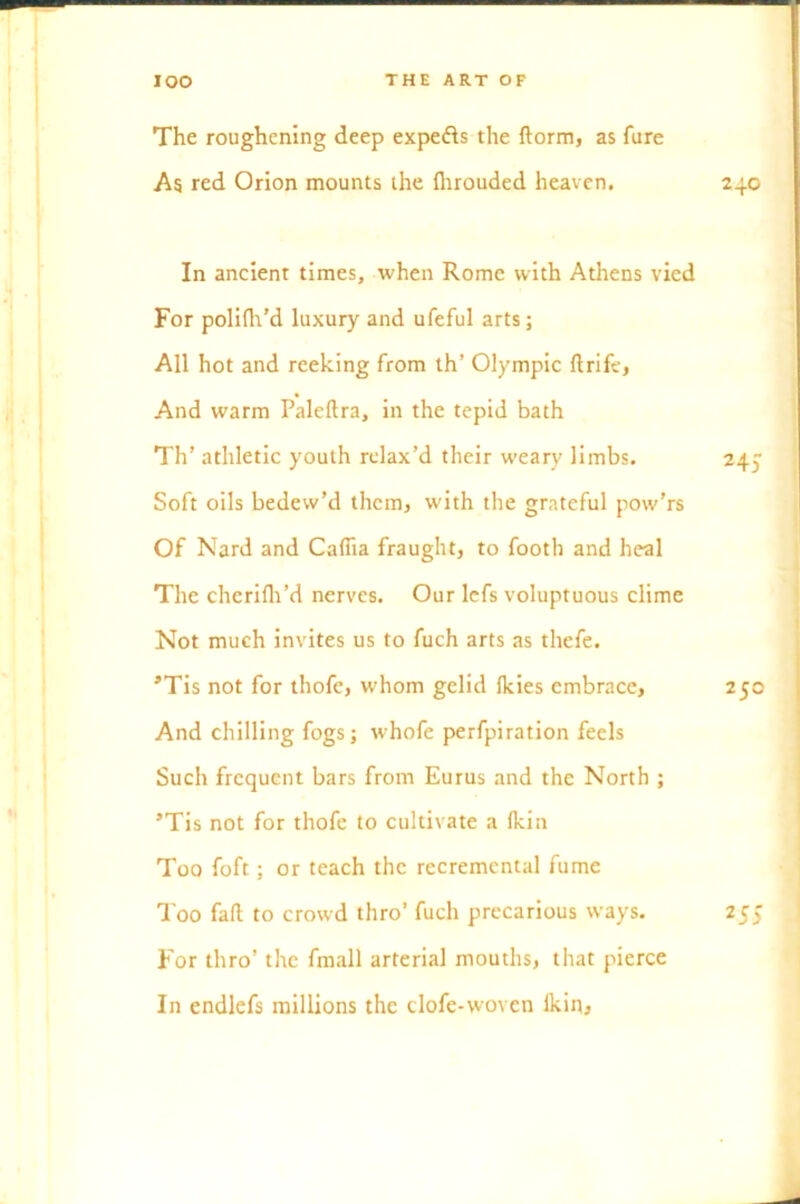 The roughening deep expe&s the ftorm, as fure As red Orion mounts the {hrouded heaven. 240 In ancient times, when Rome with Athens vied For polifh’d luxury and ufeful arts; All hot and reeking from th’ Olympic ftrife, And warm Paleftra, in the tepid bath Th’ athletic youth relax’d their weary limbs. 245 Soft oils bedew’d them, with the grateful pow’rs Of Nard and Cafiia fraught, to footb and heal The cherifli’d nerves. Our lefs voluptuous clime Not much invites us to fuch arts as thefe. *Tis not for thofe, whom gelid Ikies embrace, 250 And chilling fogs; whofe perfpiration feels Such frequent bars from Eurus and the North ; ’Tis not for thofe to cultivate a (kin Too foft; or teach the rccremcntal fume Too fall to crowd thro’ fuch precarious ways. 255 For thro’ the fmall arterial mouths, that pierce In endlefs millions the clofe-woven Ikin,