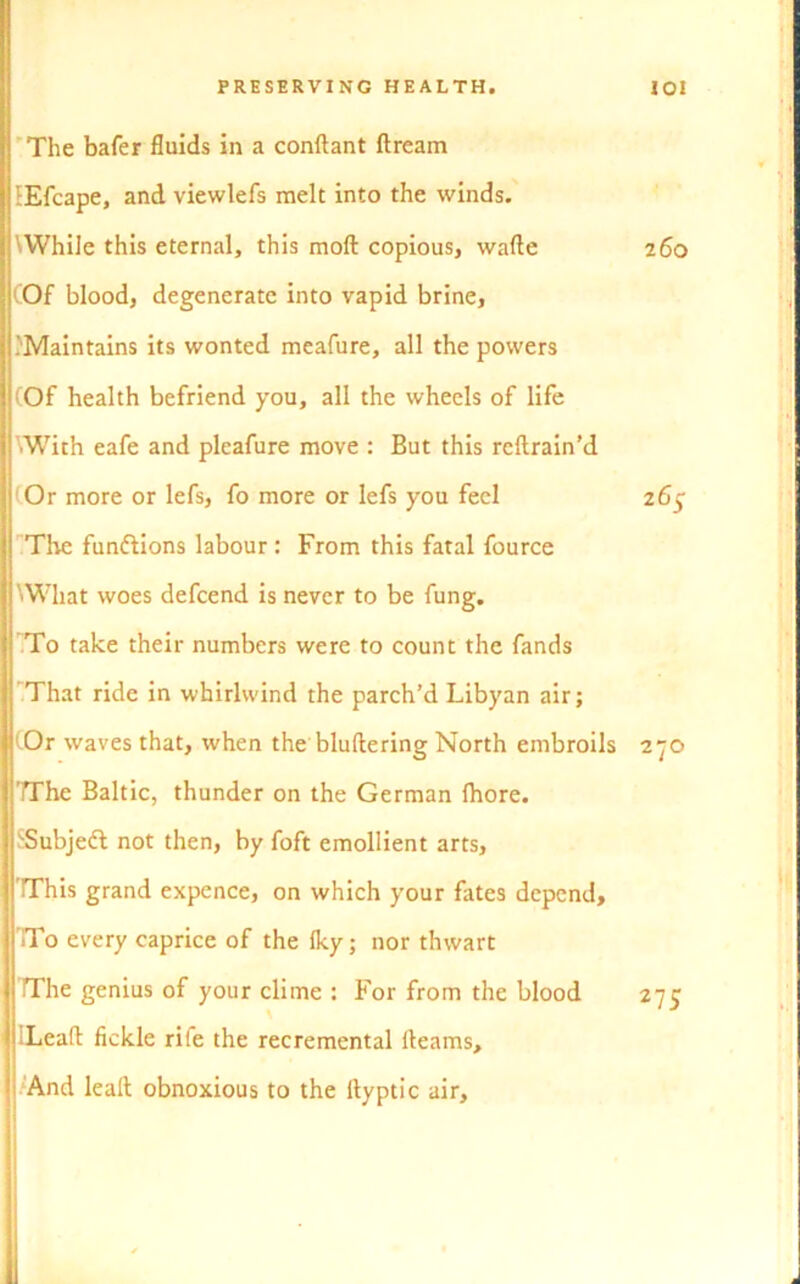 The bafer fluids in a conftant ftream iEfcape, and viewlefs melt into the winds. 'While this eternal, this mod copious, wafte 260 (Of blood, degenerate into vapid brine, .'Maintains its wonted meafure, all the powers (Of health befriend you, all the wheels of life 'With eafe and pleafure move : But this reftrain’d (Or more or lefs, fo more or lefs you feel 265 The functions labour: From this fatal fource 'What woes defcend is never to be fung. To take their numbers were to count the fands That ride in whirlwind the parch’d Libyan air; <0r waves that, when the bluftering North embroils 270 ’The Baltic, thunder on the German fhore. SSubjeft not then, by foft emollient arts, This grand expence, on which your fates depend. To every caprice of the Iky; nor thwart The genius of your clime : For from the blood 275 ILeafl fickle rile the recremental Hearns, ! And lealt obnoxious to the llyptic air.
