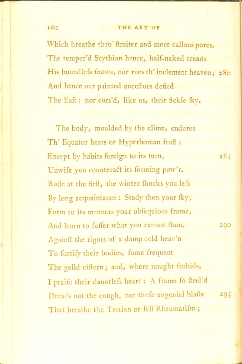 Which breathe thro' ftraiter and more callous pores. The temper’d Scythian hence, half-naked treads His boundlefs fnows, nor rues th’inclement heaven; 280 And hence our painted anceftors defied The Eaft : nor curs’d, like us, their fickle Iky. The body, moulded by the clime, endures Th’ Equator heats or Hyperborean frofl: Except by habits foreign to its turn, 285 Unwife you counteract its forming pow’r. Rude at the firft, the winter fhocks you lefs By long acquaintance : Study then your Iky, Form to its manners your obfequious frame, And learn to fuffer what you cannot lhun. 290 Againft the rigors of a damp cold heav’n To fortify their bodies, fome frequent The gelid cittern; and, where nought forbids, I praife their dauntlcfs heart : A frame fo fteeld Dreads not the cough, nor thofe ungenial blafts 295 That breathe the Tertian or fell Rheumatifm ;