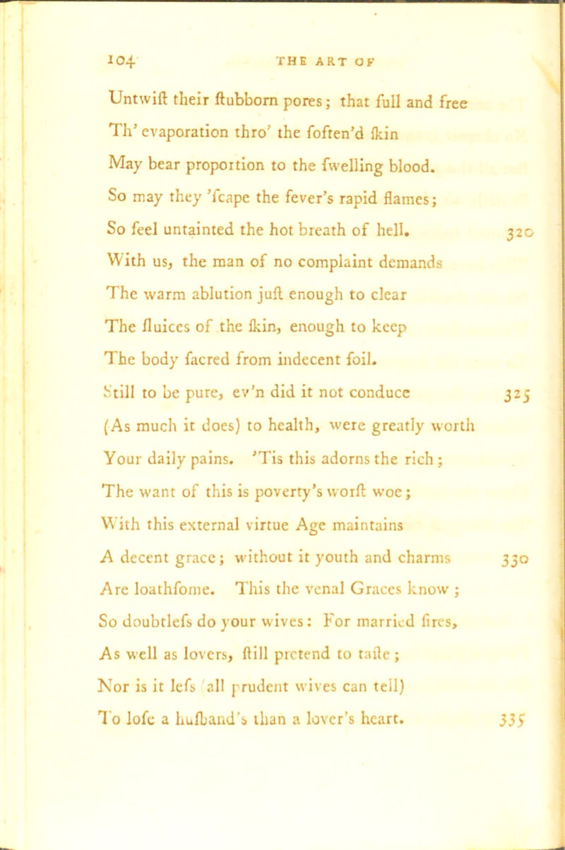 Untwift their ftubbom pores; that full and free Th* evaporation thro’ the foften’d fkin May bear proportion to the fwelling blood. So may they Tcape the fever’s rapid flames; So feel untainted the hot breath of hell. 320 With us, the man of no complaint demands The warm ablution juft enough to clear The fluices of the lkin, enough to keep The body facred from indecent foil. Still to be pure, ev’n did it not conduce 325 (As much it does) to health, were greatly worth Your daily pains. ’Tis this adorns the rich ; The want of this is poverty’s worft woe; W’jth this external virtue Age maintains A decent grace; without it youth and charms 330 Are loathfome. This the venal Graces know ; So doubtlefs do your wives: For married fires. As well as lovers, ftill pretend to tafte; Nor is it lefs all prudent wives can tell) To lofe a Lulband’s than a lover’s heart. 335