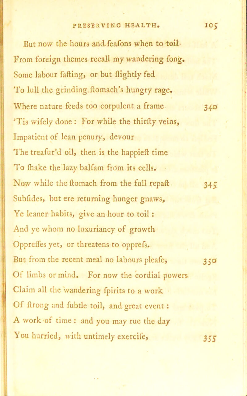 But now the hours andfeafons when to toil From foreign themes recall my wandering fong. Some labour failing, or but flightly fed To lull the grinding ftomach’s hungry rage. Where nature feeds too corpulent a frame 340 ’Tis wifely done : For while the thirily veins. Impatient of lean penury, devour The treafur’d oil, then is the happieft time To (hake the lazy balfam from its cells. Now while the ftomach from the full repaft Subfides, but ere returning hunger gnaws. Ye leaner habits, give an hour to toil: And ye whom no luxuriancy of growth Oppreffes yet, or threatens to opprefs. But from the recent meal no labours pleafe. Of limbs or mind. For now the cordial powers Claim all the wandering fpirits to a work Of llrong and fubtle toil, and great event: A work of time : and you may rue the day You hurried, with untimely exercife. 34J.