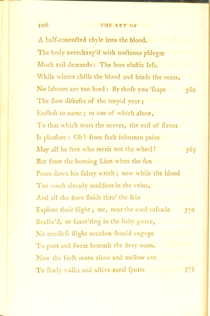 A half-concoded chvie into the blood. The body overcharg’d with unduous phlegm Much toil demands: The lean elaftic lefs. While winter chills the blood and binds the veins, No labours are too hard : By thofe you Tcape 360 The flow difeafes of the torpid year ; Endlefs to name ; to one of which alone, To that which tears the nerves, the toil of flaves Is pleafure : Oh ! from fuch inhuman pains May all be free who merit not the wheel! 365 But from the burning Lion when the fun Pours down his fultry wrath ; now while the blood Too much already maddens in the veins. And all the finer fluids thro’ the fkin Explore their flight; me, near the cool cafcade 370 Reclin’d, or faunt’ring in the loftv grove, No nccdlcfs flight occafion fhould engage To pant and fweat beneath the fiery noon. Now the frefh morn alone and mellow cvc To fhady walks and adive rural {ports 575