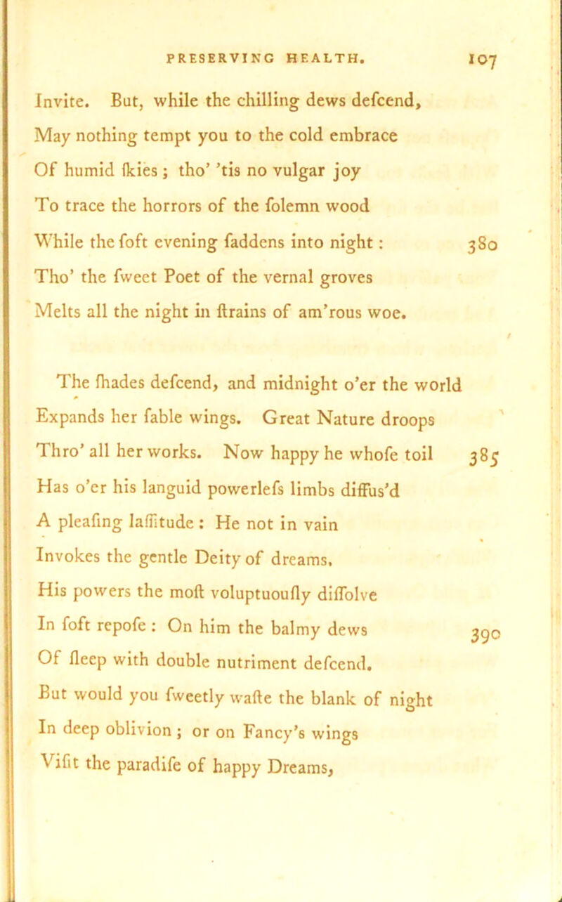 Invite. But, while the chilling dews defcend. May nothing tempt you to the cold embrace Of humid Ikies; tho’ ’tis no vulgar joy To trace the horrors of the folemn wood While the foft evening faddens into night: Tho’ the fweet Poet of the vernal groves Melts all the night in drains of am’rous woe. The fhades defcend, and midnight o’er the world Expands her fable wings. Great Nature droops Thro’ all her works. Now happy he whofe toil Has o’er his languid powerlefs limbs diffus’d A pleafing latitude : He not in vain Invokes the gentle Deity of dreams. His powers the mod voluptuoufly diffolve In foft repofe : On him the balmy dews Of deep with double nutriment defcend. But would you fweetly wade the blank of night In deep oblivion j or on Fancy’s wings Vifit the paradife of happy Dreams,