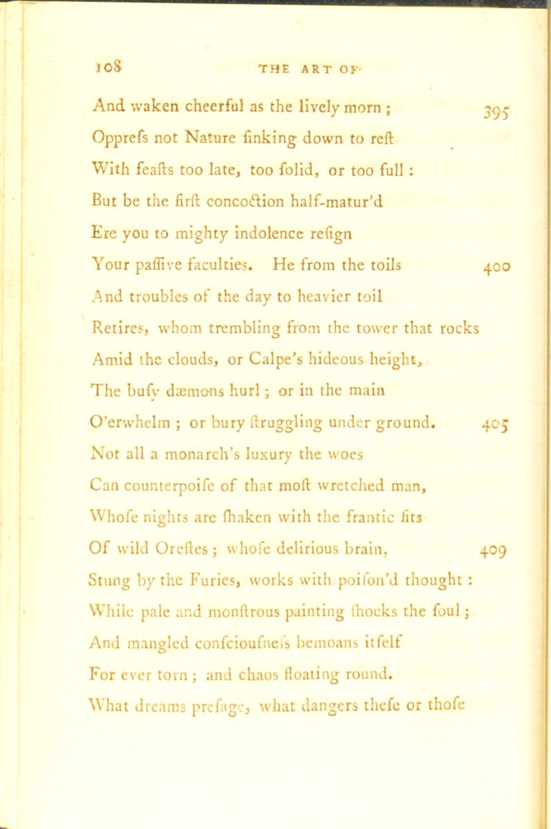 And waken cheerful as the lively morn ; Opprefs not Nature finking down to reft With feafts too late, too folid, or too full : But be the firft concoftion half-matur’d Ere you to mighty indolence refign Your paflive faculties. He from the toils And troubles of the day to heavier toil Retires, whom trembling from the tower that rocks Amid the clouds, or Calpe’s hideous height. The bufv dsemons hurl; or in the main O’erwhelin ; or bury ftruggling under ground. 405 Not all a monarch’s luxury the woes Can counterpoife of that moll wretched man, Whofe nights are (haken with the frantic fits Of wild Oreftes; whofe delirious brain, 409 Stung by the Furies, works with poifon’d thought : While pale and monftrous painting Shocks the foul; And mangled confcioufncfs bemoans itfelf For ever torn ; and chaos floating round. What dreams prefagc, what dangers thefe or thofe 395 400