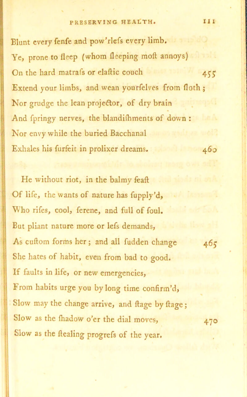 Blunt every fenfe and pow’rlefs every limb. Ye, prone to lleep (whom fleeping moft annoys) On the hard matrafs or elaftic couch 4^ Extend your limbs, and wean yourfelves from floth ; Nor grudge the lean projector, of dry brain And fpringy nerves, the blandifhments of down : Nor envy while the buried Bacchanal Exhales his furfeit in prolixer dreams. 460 He without riot, in the balmy feaft Of life, the wants of nature has fupply’d. Who rifes, cool, ferene, and full of foul. But pliant nature more or lefs demands, As cuftom forms her ; and all fudden change She hates of habit, even from bad to good. If faults in life, or new emergencies, From habits urge you by long time confirm’d, Slow may the change arrive, and ftage by ftage; Slow as the Ihadow o’er the dial moves, Slow as the Healing progrefs of the year. 470