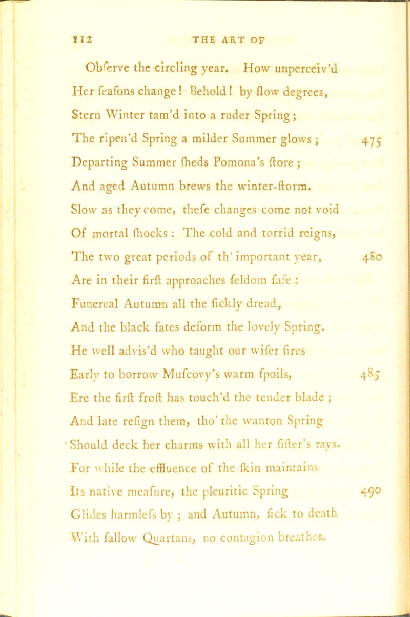 Observe the circling year. How unperceiv’d Her feafons change! Behold! by flow degrees. Stern Winter tam’d into a ruder Spring; The ripen’d Spring a milder Summer glows ; 475 Departing Summer fheds Pomona’s ftore ; And aged Autumn brews the winter-ftorm. Slow as they come, thefe changes come not void Of mortal fhocks : The cold and torrid reigns, The two great periods of th’ important year, 480 Are in their firft approaches feldom lafe : Funereal Autumn all the fickly dread. And the black fates deform the lovely Spring. He well advis’d who taught our wifer fires Early to borrow Mufcovy’s warm fpoils, 485 Ere the firft froft has touch’d the tender blade ; And late refign them, tho’ the wanton Spring 'Should deck her charms with all her filler’s rays. For while the effluence of the fkin maintains Its native mcafure, the pleuritic Spring 490 Glides harmlefs by ; and Autumn, fick to death With fallow Quartans, no contagion breathes.