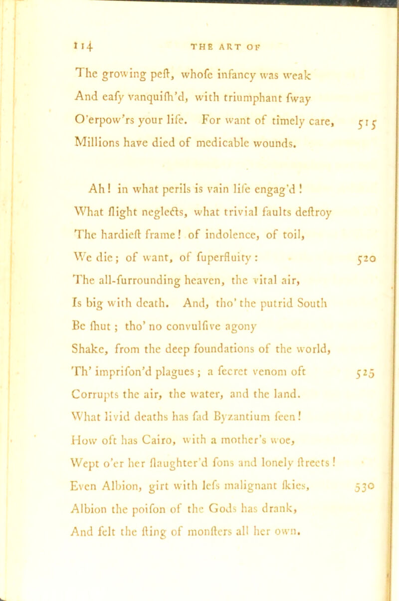 1 he growing peft, whofe infancy was weak And eafy vanquifh’d, with triumphant fway O’erpow’rs your life. For want of timely care. Millions have died of medicable wounds. Ah! in what perils is vain life engag’d ! What flight neglefts, what trivial faults deftroy The hardieft frame! of indolence, of toil, We die; of want, of fuperfluity : The all-furrounding heaven, the vital air, Is big w ith death. And, tho’ the putrid South Be fhut; tho’ no convulfive agony Shake, from the deep foundations of the world, Th’ imprifon’d plagues; a fecrct venom oft Corrupts the air, the water, and the land. What livid deaths has fad Byzantium feen! How oft has Cairo, with a mother’s woe. Wept o’er her flaughter’d fons and lonely ftreets! Even Albion, girt with lefs malignant Ikies, Albion the poifon of the Gods has drank, And felt the lling of monfters all her own.