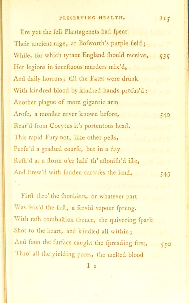 Ere yet the fell Plantagenets had fpent Their ancient rage, at Bofworth’s purple field; While, for which tyrant England fhould receive, 535: Her legions in inceltuous murders mix’d, And daily horrors; till the Fates were drunk With kindred blood by kindred hands profus’d: Another plague of more gigantic arm Arofe, a monfter never known before, 540 Rear’d from Cocytus it’s portentous head. This rapid Fury not, like other pells, Purfu’d a gradual courfe, but in a day Rufh’d as a llorm o’er half th’ altonilh’d ifie, And Rrew’d with fudden carcafes the land. Firll thro’ the fhoulders, or whatever part W as feiz’d the firll, a fervid vapour fprung. ^ ith ralh combuftion thence, the quivering fpark Shot to the heart, and kindled all within; And foon the furface caught the fpreading fires. 1 hro all the yielding pores, the melted blood 1 2 55°