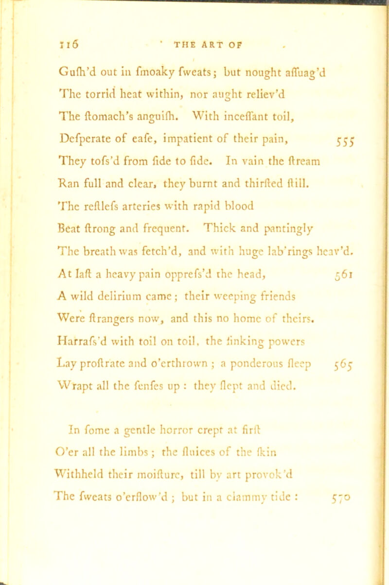 Gufh’d out in fmoaky fvveats; but nought affuag’d The torrid heat within, nor aught reliev’d The domach’s anguifh. With inceflant toil, Defperate of eafe, impatient of their pain, 555 They tofs’d from fide to fide. In vain the dream Ran full and clear, they burnt and thirfted ft ill. The redlefs arteries with rapid blood Beat drong and frequent. Thick and pantingly The breath was fetch’d, and with huge lab'rings heav’d. At lad a heavy pain opprcfs’d the head, 561 A wild delirium came; their weeping friends Were Grangers now, and this no home of theirs. Harrafs’d with toil on toil, the linking powers Lay proftrate and o’erthrown ; a ponderous deep 565 Wrapt all the fenfes up : they dept and died. In fome a gentle horror crept at fird O’er all the limbs; the Unices of the (kin Withheld their moidure, till bv art provok’d The fweats o’erflow’d ; but in a clammy tide : 57°