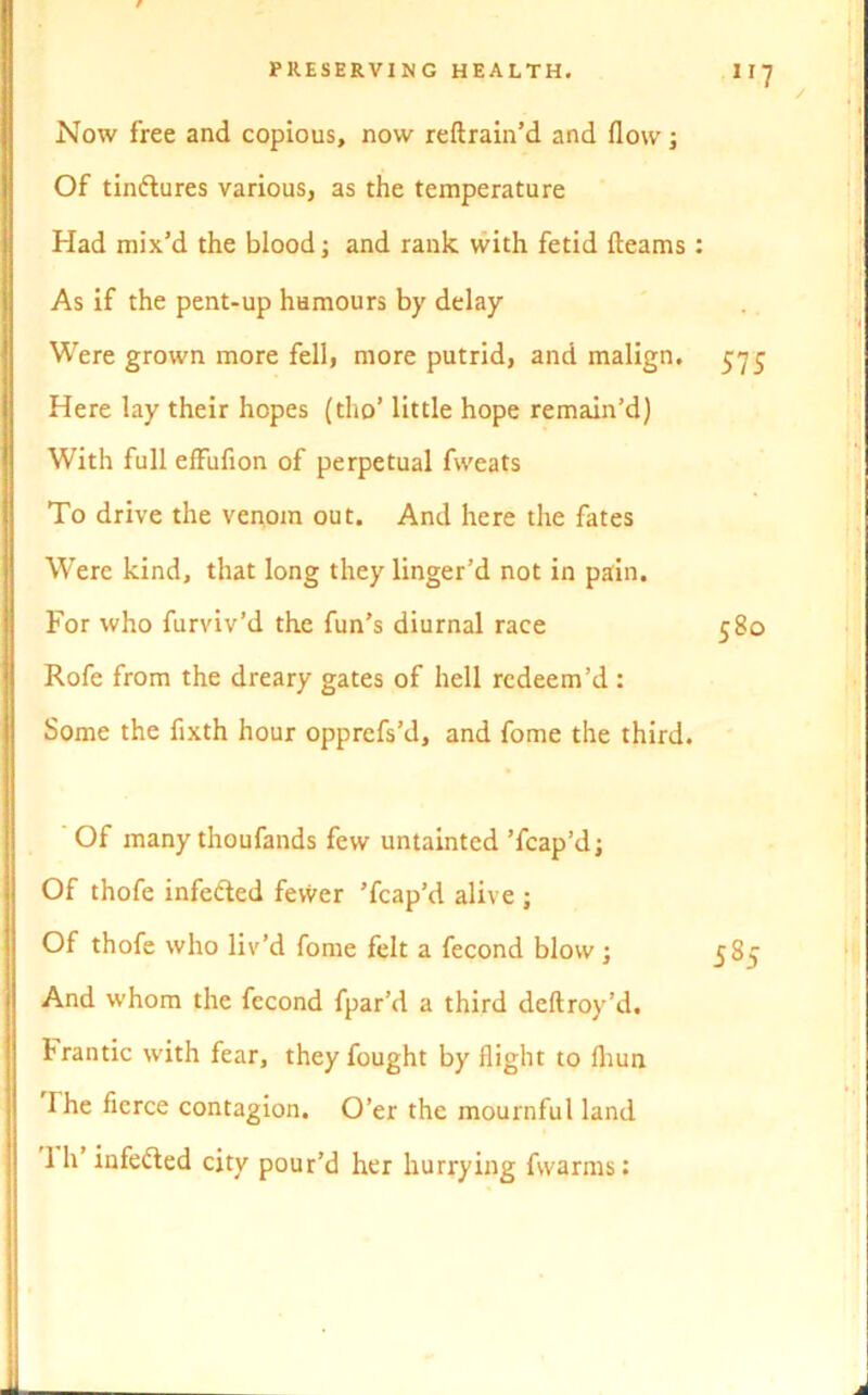 Now free and copious, now reftrain’d and flow; Of tin&ures various, as the temperature Had mix’d the blood; and rank with fetid fleams : As if the pent-up humours by delay Were grown more fell, more putrid, and malign. 575 Here lay their hopes (tho’ little hope remain’d) With full effufion of perpetual fweats To drive the venom out. And here the fates Were kind, that long they linger’d not in pain. For who furviv’d the fun’s diurnal race 580 Rofe from the dreary gates of hell redeem’d : Some the fixth hour opprefs’d, and fome the third. / Of many thoufands few untainted ’fcap’dj Of thofe infe&ed fevver ’fcap’d alive ; Of thofe who liv’d fome felt a fecond blow; And whom the fecond fpar’d a third deftroy’d. frantic with fear, they fought by flight to fliun The fierce contagion. O’er the mournful land 1 h’ infefted city pour’d her hurrying fwarms: