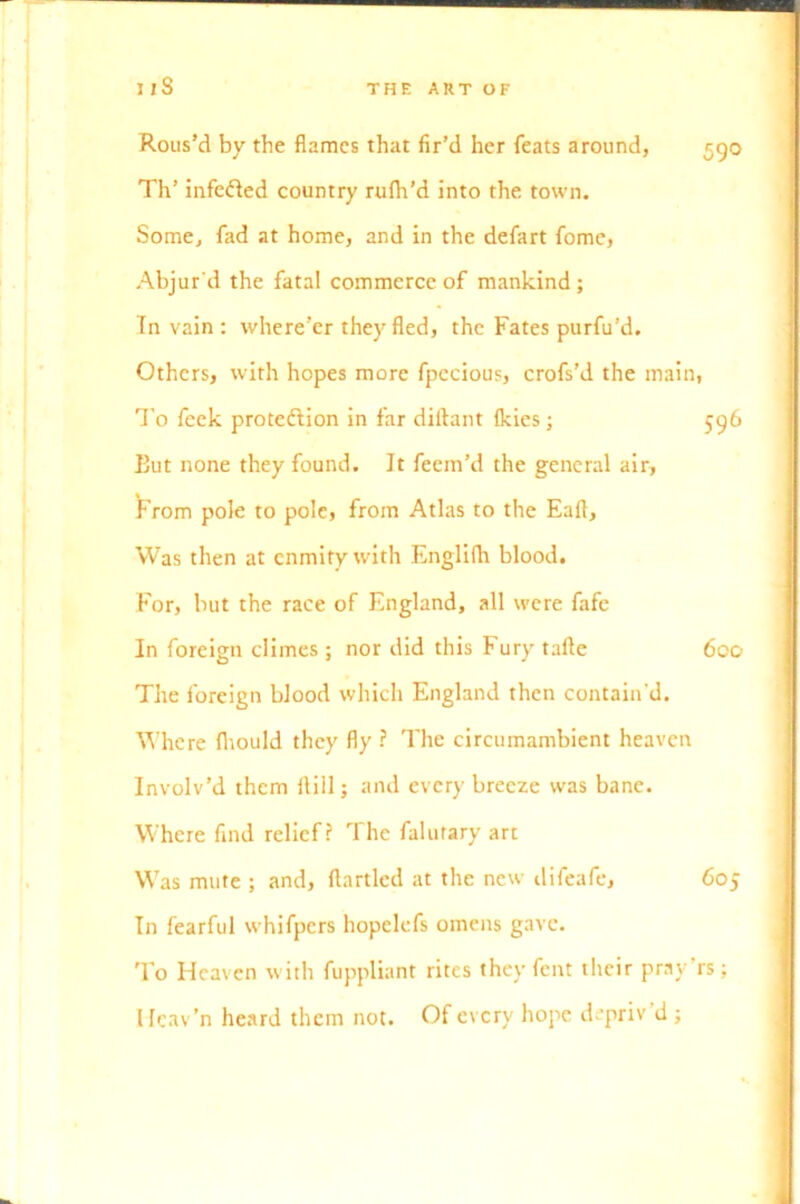 Rous’d by the flames that fir’d her feats around, 590 Th’ infedled country rufh’d into the town. Some, fad at home, and in the defart fome, Abjur'd the fatal commerce of mankind; In vain : where’er they fled, the Fates purfu’d. Others, with hopes more fpccious, crofs’d the main, To feek prote&ion in far diftant {kies; 596 But none they found. It feem’d the general air. From pole to pole, from Atlas to the Eafl, Was then at enmity with EnglUh blood. For, but the race of England, all were fafe In foreign climes ; nor did this Fury tafte 600 The foreign blood which England then contain’d. Where fhould they fly ? The circumambient heaven Involv’d them flill; and every breeze was bane. Where find relief? The falutary art Was mute ; and, flartlcd at the new difeafe, 605 In fearful whifpers hopelefs omens gave. To Heaven with fuppliant rites they fent their pray rs; llcav’n heard them not. Of every hope depriv d ;