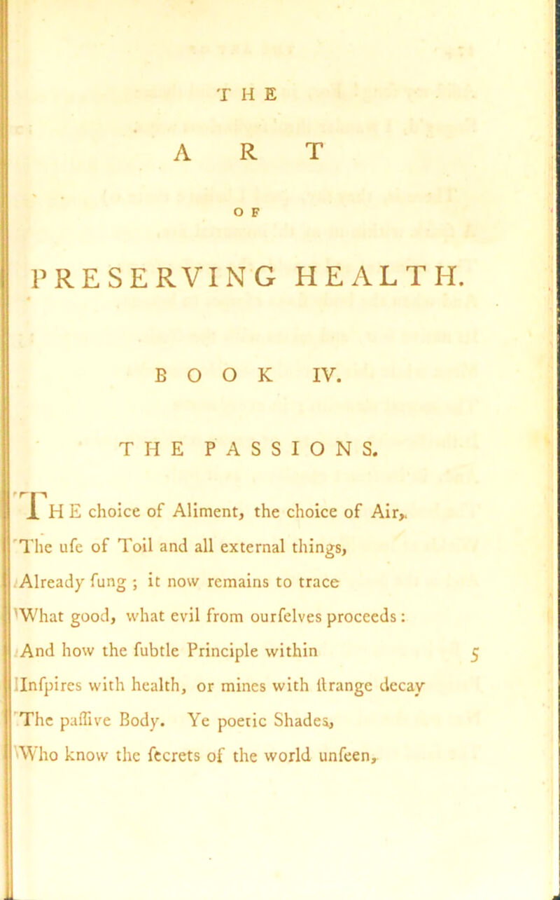 T H E ART O F PRESERVING HEALTH. BOOK IV. THE PASSIONS. ,rP . J. HE choice of Aliment, the choice of Air,. The ufe of Toil and all external things. Already fung ; it now remains to trace I'What good, what evil from ourfelves proceeds: And how the fubtle Principle within 5 Infpires with health, or mines with itrange decay The paffive Body. Ye poetic Shades, Who know the fecrets of the world unfeen.